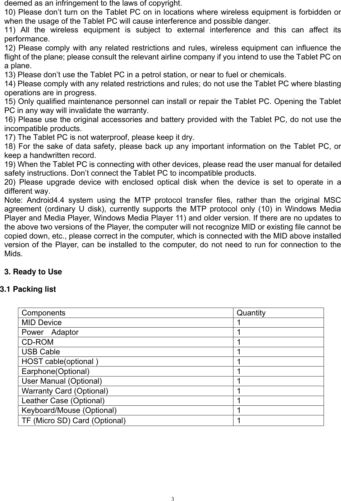      3 deemed as an infringement to the laws of copyright.   10) Please don’t turn on the Tablet PC on in locations where wireless equipment is forbidden or when the usage of the Tablet PC will cause interference and possible danger.   11)  All  the  wireless  equipment  is  subject  to  external  interference  and  this  can  affect  its performance.   12) Please comply with any related restrictions and rules, wireless equipment can influence the flight of the plane; please consult the relevant airline company if you intend to use the Tablet PC on a plane.   13) Please don’t use the Tablet PC in a petrol station, or near to fuel or chemicals.   14) Please comply with any related restrictions and rules; do not use the Tablet PC where blasting operations are in progress.   15) Only qualified maintenance personnel can install or repair the Tablet PC. Opening the Tablet PC in any way will invalidate the warranty.   16) Please use the original accessories and battery provided with the Tablet PC, do not use the incompatible products.   17) The Tablet PC is not waterproof, please keep it dry.   18) For the sake of data safety, please back up any important information on the Tablet PC, or keep a handwritten record.   19) When the Tablet PC is connecting with other devices, please read the user manual for detailed safety instructions. Don’t connect the Tablet PC to incompatible products.   20)  Please  upgrade  device  with  enclosed  optical  disk  when  the  device  is  set  to  operate  in  a different way. Note:  Android4.4  system  using  the  MTP  protocol  transfer  files,  rather  than  the  original  MSC agreement (ordinary U disk), currently supports the  MTP protocol only (10) in Windows Media Player and Media Player, Windows Media Player 11) and older version. If there are no updates to the above two versions of the Player, the computer will not recognize MID or existing file cannot be copied down, etc., please correct in the computer, which is connected with the MID above installed version of the Player, can be installed to the computer, do not need to run for connection to the Mids.  3. Ready to Use 3.1 Packing list  Components Quantity MID Device 1 Power    Adaptor 1 CD-ROM 1 USB Cable 1 HOST cable(optional ) 1 Earphone(Optional) 1 User Manual (Optional) 1 Warranty Card (Optional) 1 Leather Case (Optional) 1 Keyboard/Mouse (Optional) 1 TF (Micro SD) Card (Optional) 1 