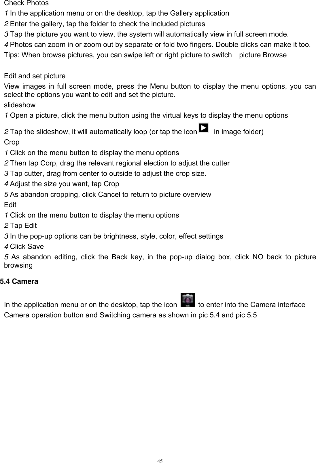      45 Check Photos 1 In the application menu or on the desktop, tap the Gallery application 2 Enter the gallery, tap the folder to check the included pictures 3 Tap the picture you want to view, the system will automatically view in full screen mode. 4 Photos can zoom in or zoom out by separate or fold two fingers. Double clicks can make it too. Tips: When browse pictures, you can swipe left or right picture to switch    picture Browse  Edit and set picture View images in full screen mode, press the Menu button to display the menu options, you can select the options you want to edit and set the picture. slideshow 1 Open a picture, click the menu button using the virtual keys to display the menu options 2 Tap the slideshow, it will automatically loop (or tap the icon   in image folder) Crop 1 Click on the menu button to display the menu options 2 Then tap Corp, drag the relevant regional election to adjust the cutter 3 Tap cutter, drag from center to outside to adjust the crop size. 4 Adjust the size you want, tap Crop 5 As abandon cropping, click Cancel to return to picture overview Edit 1 Click on the menu button to display the menu options 2 Tap Edit 3 In the pop-up options can be brightness, style, color, effect settings 4 Click Save 5  As  abandon  editing,  click  the  Back  key,  in  the  pop-up  dialog  box,  click  NO  back  to  picture browsing 5.4 Camera In the application menu or on the desktop, tap the icon    to enter into the Camera interface Camera operation button and Switching camera as shown in pic 5.4 and pic 5.5  