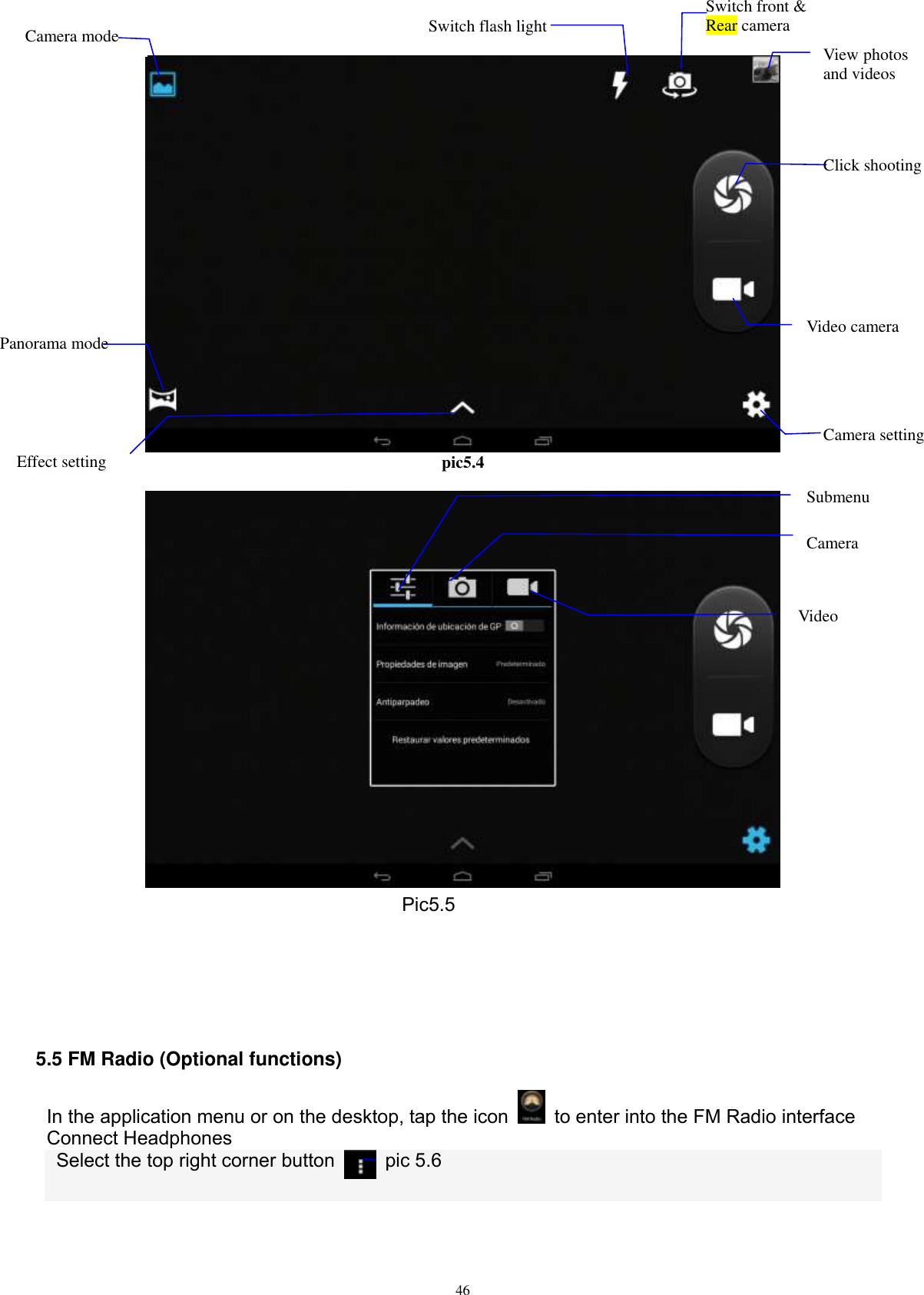      46  pic5.4   Pic5.5     5.5 FM Radio (Optional functions) In the application menu or on the desktop, tap the icon    to enter into the FM Radio interface Connect Headphones   Select the top right corner button    pic 5.6  Switch front &amp; Rear camera  Click shooting  Effect setting  Video camera  View photos and videos  Camera  Submenu  Video Switch flash light Camera mode Panorama mode  Camera setting  