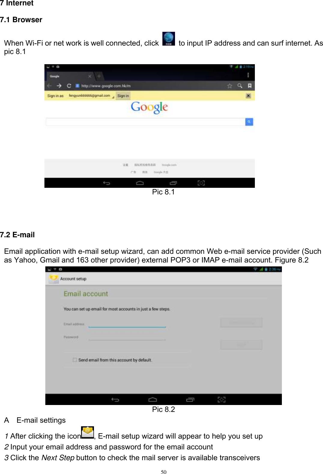      50  7 Internet 7.1 Browser When Wi-Fi or net work is well connected, click    to input IP address and can surf internet. As pic 8.1     Pic 8.1    7.2 E-mail Email application with e-mail setup wizard, can add common Web e-mail service provider (Such as Yahoo, Gmail and 163 other provider) external POP3 or IMAP e-mail account. Figure 8.2  Pic 8.2 A    E-mail settings 1 After clicking the icon , E-mail setup wizard will appear to help you set up 2 Input your email address and password for the email account 3 Click the Next Step button to check the mail server is available transceivers 