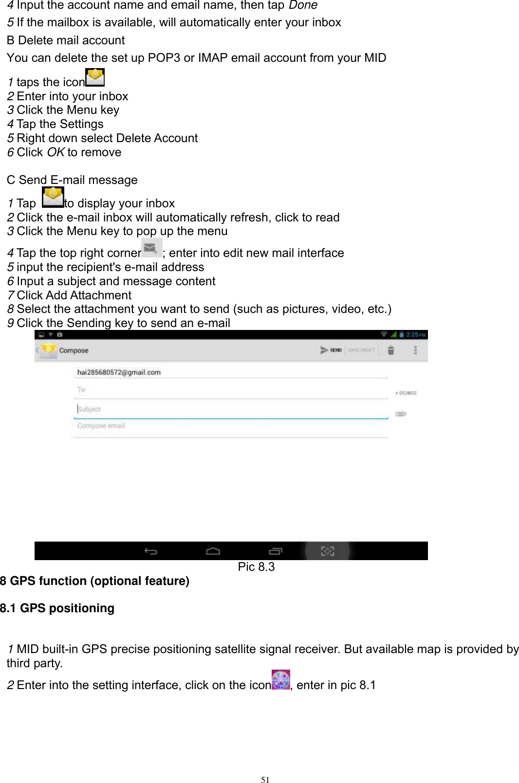      51 4 Input the account name and email name, then tap Done 5 If the mailbox is available, will automatically enter your inbox B Delete mail account You can delete the set up POP3 or IMAP email account from your MID 1 taps the icon    2 Enter into your inbox 3 Click the Menu key 4 Tap the Settings 5 Right down select Delete Account 6 Click OK to remove  C Send E-mail message 1 Tap  to display your inbox 2 Click the e-mail inbox will automatically refresh, click to read 3 Click the Menu key to pop up the menu 4 Tap the top right corner ; enter into edit new mail interface 5 input the recipient&apos;s e-mail address 6 Input a subject and message content 7 Click Add Attachment 8 Select the attachment you want to send (such as pictures, video, etc.) 9 Click the Sending key to send an e-mail                                          Pic 8.3 8 GPS function (optional feature) 8.1 GPS positioning  1 MID built-in GPS precise positioning satellite signal receiver. But available map is provided by third party. 2 Enter into the setting interface, click on the icon , enter in pic 8.1 