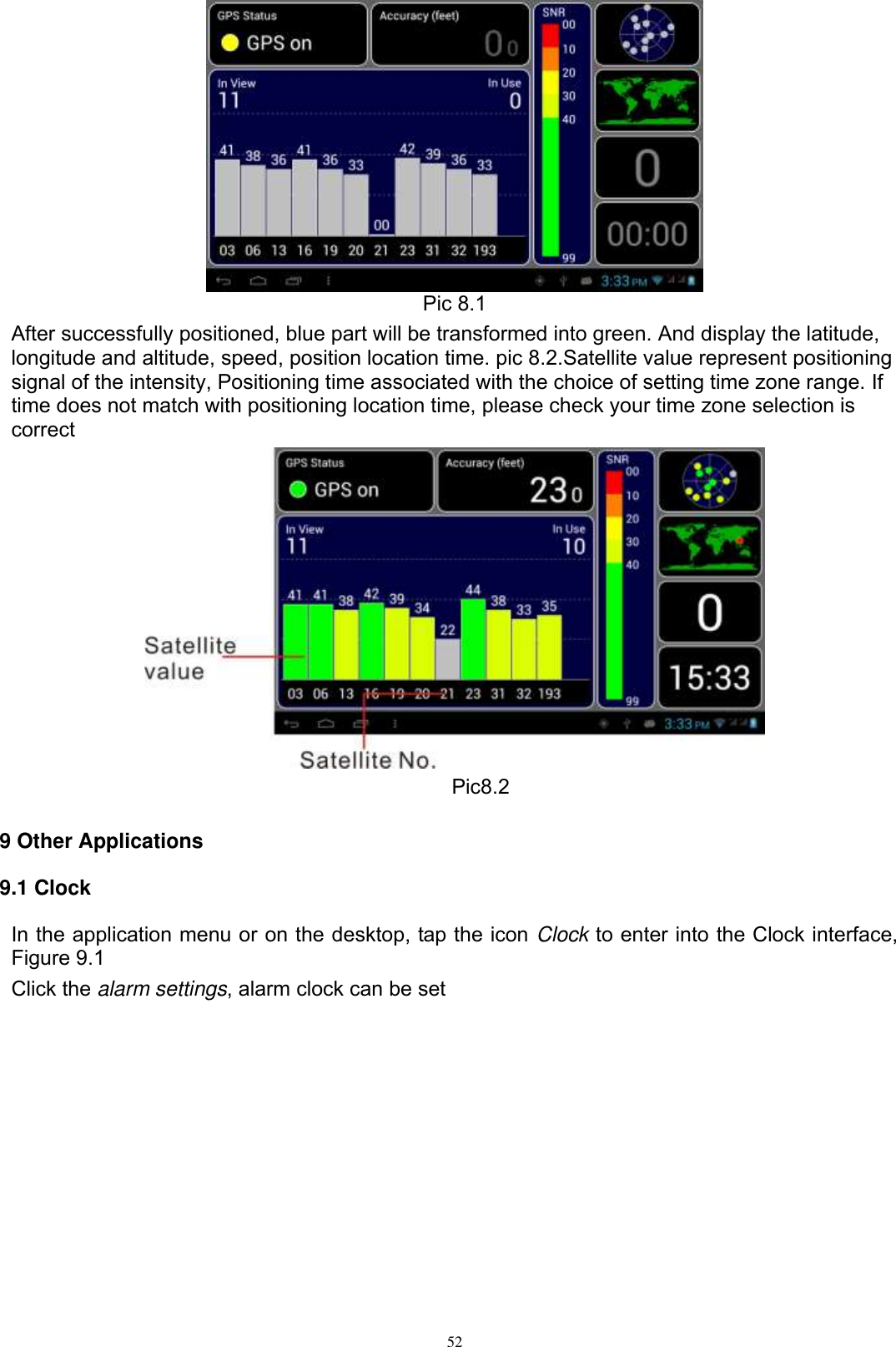      52  Pic 8.1 After successfully positioned, blue part will be transformed into green. And display the latitude, longitude and altitude, speed, position location time. pic 8.2.Satellite value represent positioning signal of the intensity, Positioning time associated with the choice of setting time zone range. If time does not match with positioning location time, please check your time zone selection is correct       Pic8.2  9 Other Applications 9.1 Clock In the application menu or on the desktop, tap the icon Clock to enter into the Clock interface, Figure 9.1 Click the alarm settings, alarm clock can be set 