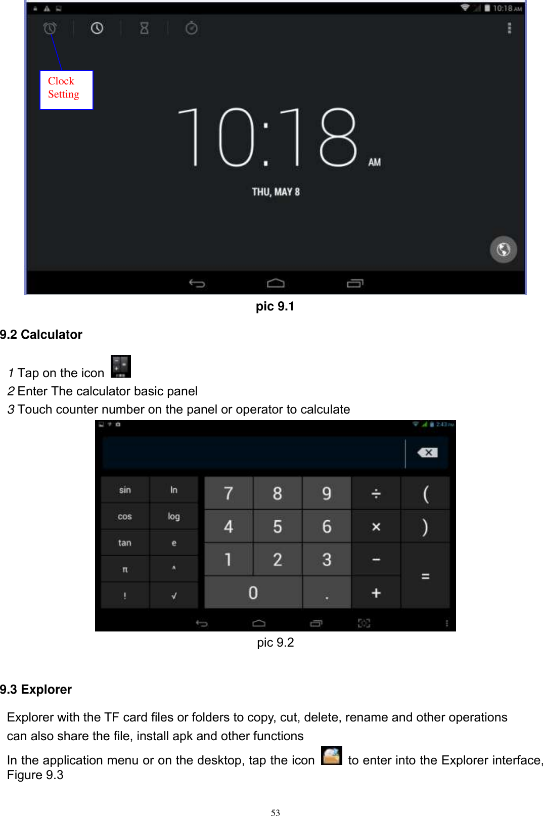      53  pic 9.1 9.2 Calculator 1 Tap on the icon   2 Enter The calculator basic panel   3 Touch counter number on the panel or operator to calculate  pic 9.2  9.3 Explorer Explorer with the TF card files or folders to copy, cut, delete, rename and other operations can also share the file, install apk and other functions In the application menu or on the desktop, tap the icon    to enter into the Explorer interface, Figure 9.3  Clock Setting 