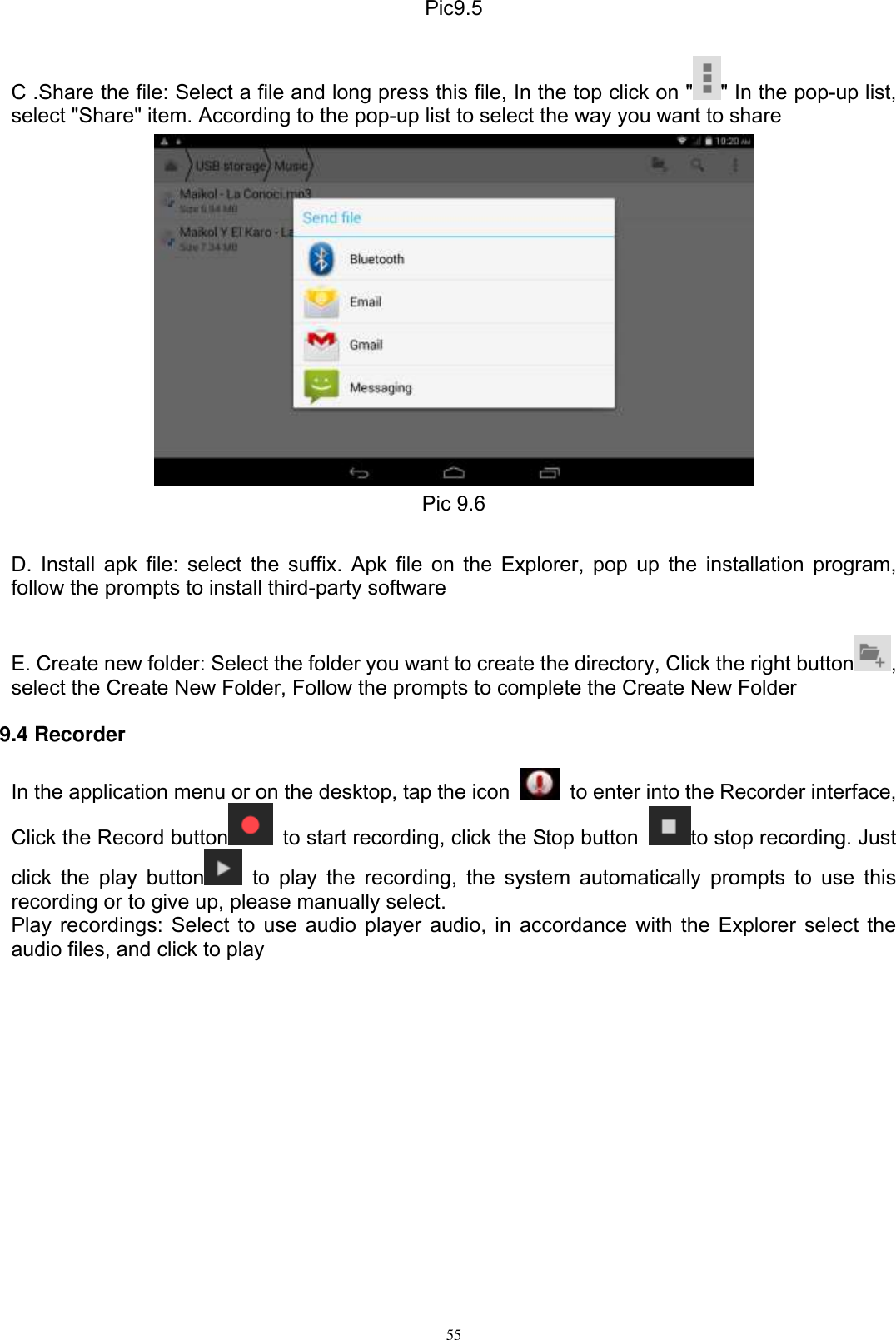      55 Pic9.5  C .Share the file: Select a file and long press this file, In the top click on &quot; &quot; In the pop-up list, select &quot;Share&quot; item. According to the pop-up list to select the way you want to share  Pic 9.6  D. Install apk file: select the suffix. Apk file on the Explorer, pop up the installation program, follow the prompts to install third-party software  E. Create new folder: Select the folder you want to create the directory, Click the right button , select the Create New Folder, Follow the prompts to complete the Create New Folder 9.4 Recorder In the application menu or on the desktop, tap the icon    to enter into the Recorder interface, Click the Record button   to start recording, click the Stop button  to stop recording. Just click the  play  button   to  play  the recording, the  system  automatically prompts  to  use this recording or to give up, please manually select.   Play recordings: Select to use audio player audio, in accordance with the Explorer select the audio files, and click to play  