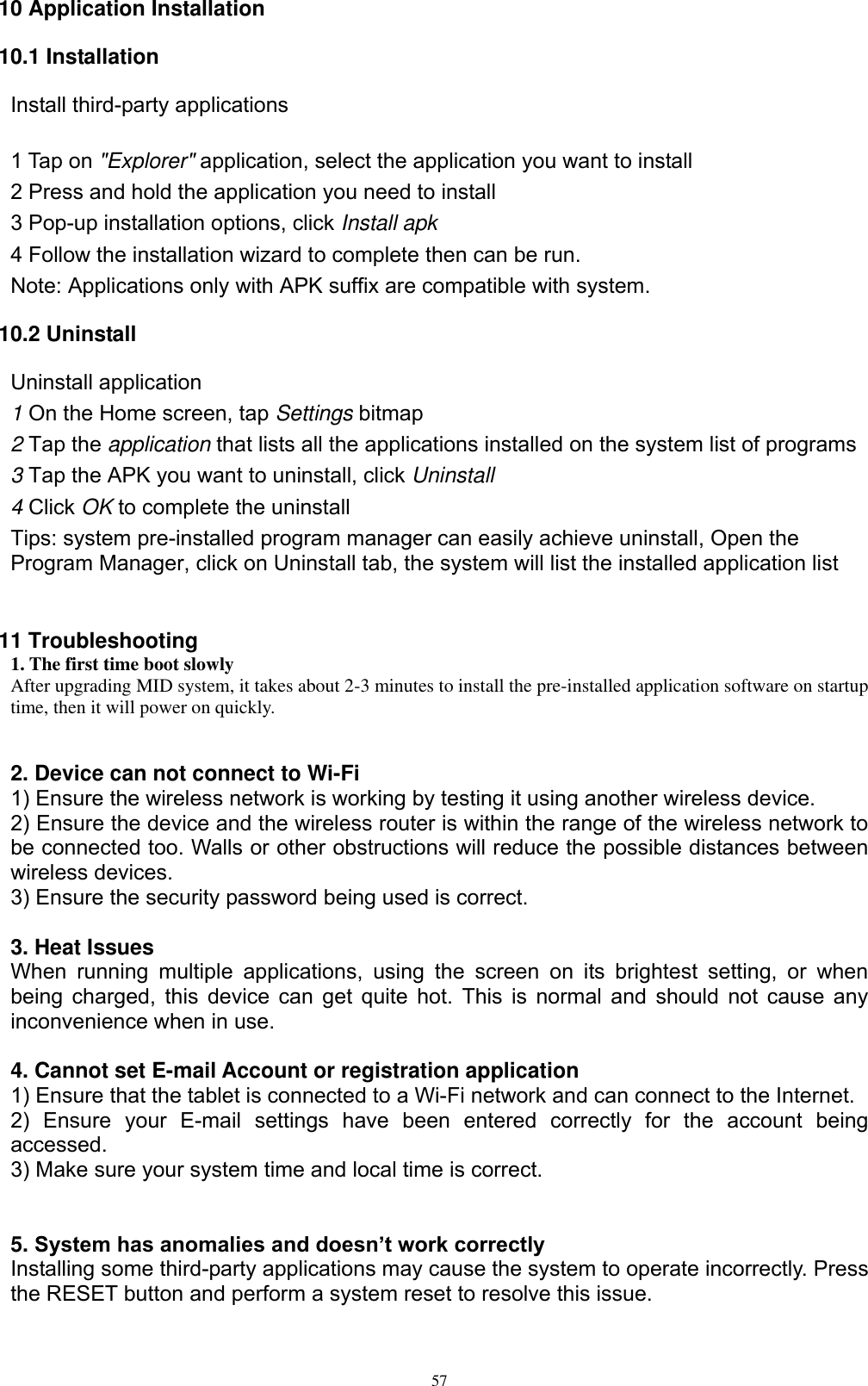      57 10 Application Installation 10.1 Installation Install third-party applications        1 Tap on &quot;Explorer&quot; application, select the application you want to install 2 Press and hold the application you need to install 3 Pop-up installation options, click Install apk 4 Follow the installation wizard to complete then can be run. Note: Applications only with APK suffix are compatible with system. 10.2 Uninstall Uninstall application 1 On the Home screen, tap Settings bitmap 2 Tap the application that lists all the applications installed on the system list of programs 3 Tap the APK you want to uninstall, click Uninstall 4 Click OK to complete the uninstall Tips: system pre-installed program manager can easily achieve uninstall, Open the Program Manager, click on Uninstall tab, the system will list the installed application list   11 Troubleshooting   1. The first time boot slowly After upgrading MID system, it takes about 2-3 minutes to install the pre-installed application software on startup time, then it will power on quickly.   2. Device can not connect to Wi-Fi   1) Ensure the wireless network is working by testing it using another wireless device.   2) Ensure the device and the wireless router is within the range of the wireless network to be connected too. Walls or other obstructions will reduce the possible distances between wireless devices.   3) Ensure the security password being used is correct.    3. Heat Issues   When  running  multiple  applications,  using  the  screen  on  its  brightest  setting,  or  when being charged, this device can get quite hot. This is normal and should not cause any inconvenience when in use.  4. Cannot set E-mail Account or registration application   1) Ensure that the tablet is connected to a Wi-Fi network and can connect to the Internet.   2)  Ensure  your  E-mail  settings  have  been  entered  correctly  for  the  account  being accessed.   3) Make sure your system time and local time is correct.   5. System has anomalies and doesn’t work correctly   Installing some third-party applications may cause the system to operate incorrectly. Press the RESET button and perform a system reset to resolve this issue.   