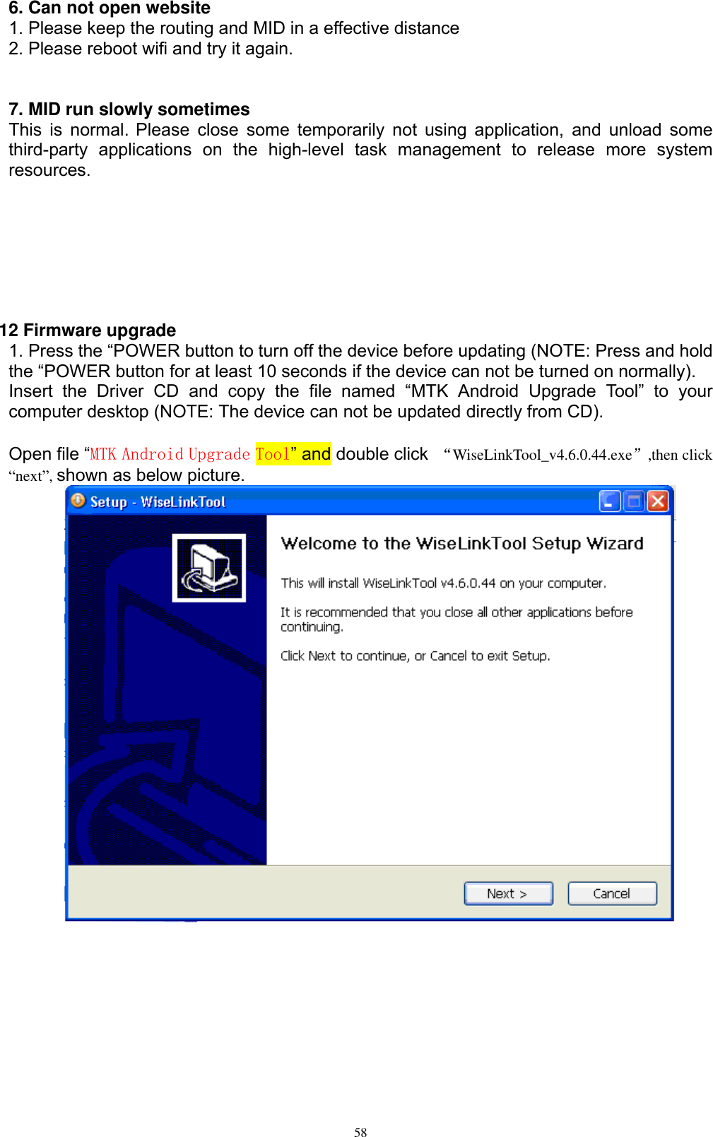      58 6. Can not open website 1. Please keep the routing and MID in a effective distance 2. Please reboot wifi and try it again.   7. MID run slowly sometimes This is normal. Please  close  some  temporarily not  using application, and  unload  some third-party  applications  on  the  high-level  task  management  to  release  more  system resources.        12 Firmware upgrade 1. Press the “POWER button to turn off the device before updating (NOTE: Press and hold the “POWER button for at least 10 seconds if the device can not be turned on normally). Insert  the  Driver  CD  and  copy  the  file  named  “MTK  Android  Upgrade  Tool”  to  your computer desktop (NOTE: The device can not be updated directly from CD).  Open file “MTK Android Upgrade Tool” and double click  “WiseLinkTool_v4.6.0.44.exe”,then click “next”, shown as below picture.  