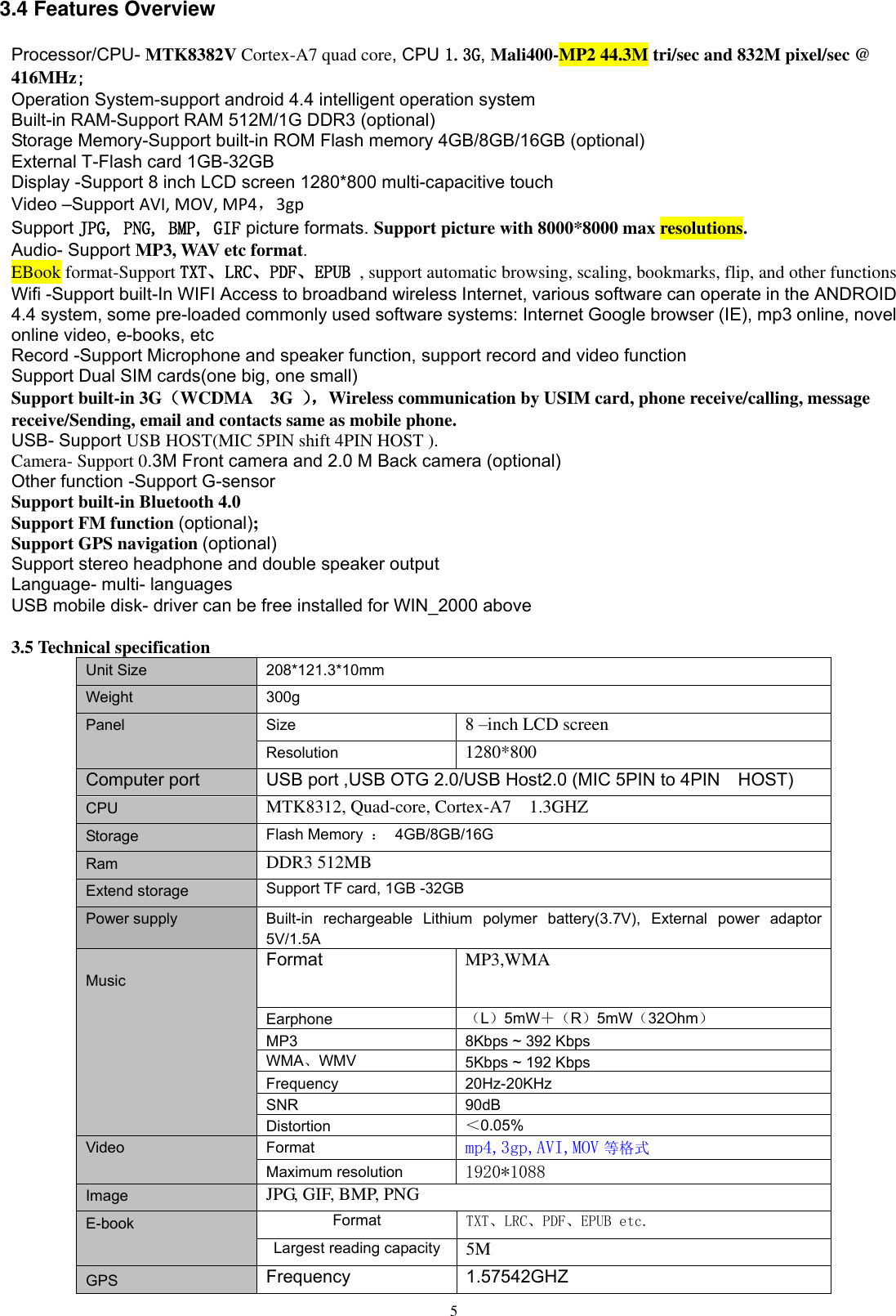      5 3.4 Features Overview Processor/CPU- MTK8382V Cortex-A7 quad core, CPU 1.3G, Mali400-MP2 44.3M tri/sec and 832M pixel/sec @ 416MHz; Operation System-support android 4.4 intelligent operation system Built-in RAM-Support RAM 512M/1G DDR3 (optional) Storage Memory-Support built-in ROM Flash memory 4GB/8GB/16GB (optional) External T-Flash card 1GB-32GB   Display -Support 8 inch LCD screen 1280*800 multi-capacitive touch   Video –Support AVI, MOV, MP4，3gp Support JPG, PNG, BMP, GIF picture formats. Support picture with 8000*8000 max resolutions. Audio- Support MP3, WAV etc format. EBook format-Support TXT、LRC、PDF、EPUB , support automatic browsing, scaling, bookmarks, flip, and other functions Wifi -Support built-In WIFI Access to broadband wireless Internet, various software can operate in the ANDROID 4.4 system, some pre-loaded commonly used software systems: Internet Google browser (IE), mp3 online, novel online video, e-books, etc Record -Support Microphone and speaker function, support record and video function Support Dual SIM cards(one big, one small) Support built-in 3G（WCDMA    3G  ）， Wireless communication by USIM card, phone receive/calling, message receive/Sending, email and contacts same as mobile phone. USB- Support USB HOST(MIC 5PIN shift 4PIN HOST ). Camera- Support 0.3M Front camera and 2.0 M Back camera (optional)   Other function -Support G-sensor Support built-in Bluetooth 4.0 Support FM function (optional); Support GPS navigation (optional) Support stereo headphone and double speaker output   Language- multi- languages USB mobile disk- driver can be free installed for WIN_2000 above    3.5 Technical specification Unit Size 208*121.3*10mm Weight 300g Panel Size 8 –inch LCD screen Resolution 1280*800   Computer port USB port ,USB OTG 2.0/USB Host2.0 (MIC 5PIN to 4PIN    HOST) CPU MTK8312, Quad-core, Cortex-A7  1.3GHZ Storage Flash Memory  ： 4GB/8GB/16G Ram DDR3 512MB Extend storage Support TF card, 1GB -32GB  Power supply Built-in  rechargeable  Lithium  polymer  battery(3.7V),  External  power  adaptor 5V/1.5A    Music Format MP3,WMA Earphone （L）5mW＋（R）5mW（32Ohm） MP3 8Kbps ~ 392 Kbps WMA、WMV   5Kbps ~ 192 Kbps Frequency 20Hz-20KHz SNR 90dB Distortion ＜0.05% Video  Format mp4,3gp,AVI,MOV 等格式 Maximum resolution 1920*1088 Image JPG, GIF, BMP, PNG E-book Format TXT、LRC、PDF、EPUB etc. Largest reading capacity 5M GPS Frequency 1.57542GHZ 