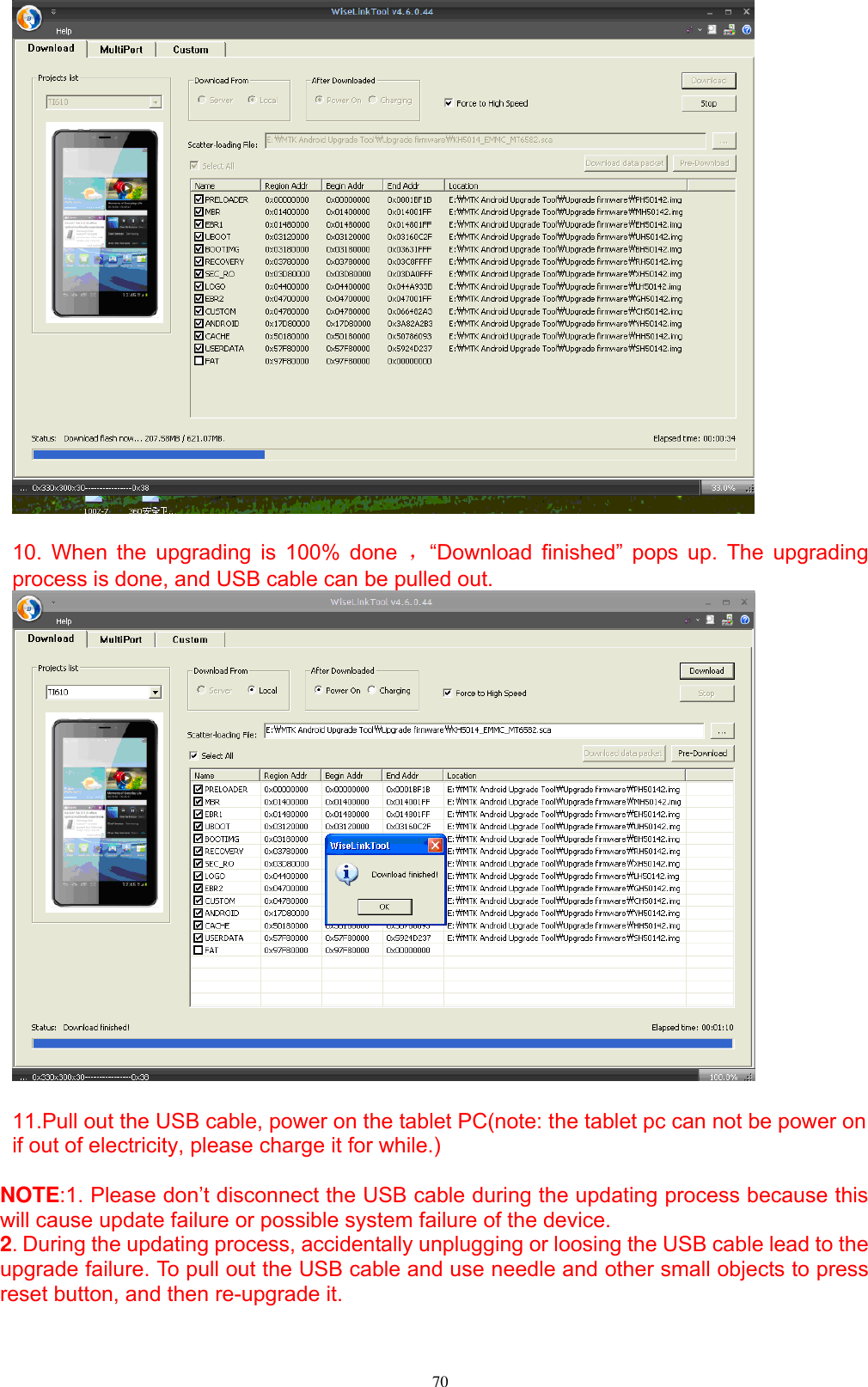      70   10. When the upgrading is  100%  done  ，“Download  finished”  pops  up.  The  upgrading process is done, and USB cable can be pulled out.     11.Pull out the USB cable, power on the tablet PC(note: the tablet pc can not be power on if out of electricity, please charge it for while.)  NOTE:1. Please don’t disconnect the USB cable during the updating process because this will cause update failure or possible system failure of the device.   2. During the updating process, accidentally unplugging or loosing the USB cable lead to the upgrade failure. To pull out the USB cable and use needle and other small objects to press reset button, and then re-upgrade it. 