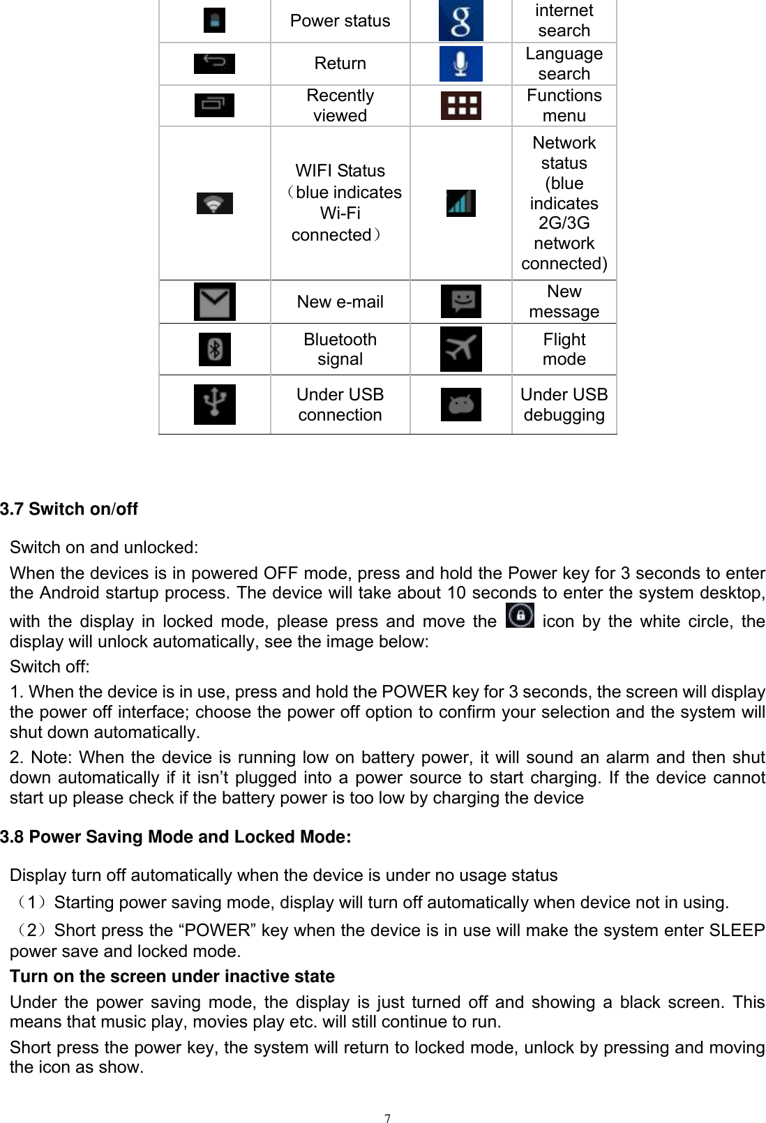      7  Power status  internet search  Return  Language search  Recently viewed  Functions menu  WIFI Status （blue indicates Wi-Fi connected）  Network status (blue indicates 2G/3G network connected)  New e-mail  New message  Bluetooth signal  Flight mode  Under USB connection  Under USB debugging   3.7 Switch on/off Switch on and unlocked: When the devices is in powered OFF mode, press and hold the Power key for 3 seconds to enter the Android startup process. The device will take about 10 seconds to enter the system desktop, with the display in locked mode, please press and move the    icon by the  white circle,  the display will unlock automatically, see the image below: Switch off:   1. When the device is in use, press and hold the POWER key for 3 seconds, the screen will display the power off interface; choose the power off option to confirm your selection and the system will shut down automatically. 2. Note: When the device is running low on battery power, it will sound an alarm and then shut down automatically  if  it isn’t plugged into a power source to start charging. If the device cannot start up please check if the battery power is too low by charging the device 3.8 Power Saving Mode and Locked Mode: Display turn off automatically when the device is under no usage status （1）Starting power saving mode, display will turn off automatically when device not in using.   （2）Short press the “POWER” key when the device is in use will make the system enter SLEEP power save and locked mode. Turn on the screen under inactive state Under the power saving mode, the display is just turned off and showing a black screen. This means that music play, movies play etc. will still continue to run. Short press the power key, the system will return to locked mode, unlock by pressing and moving the icon as show.    