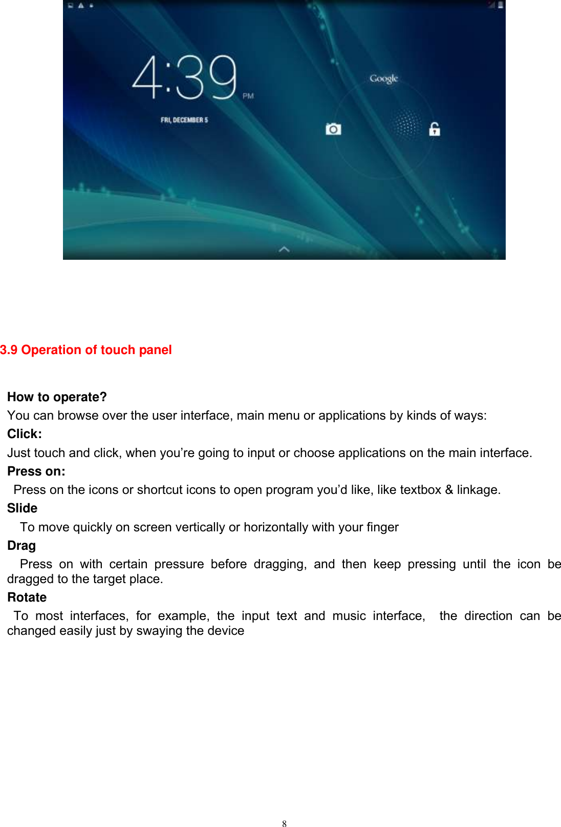      8      3.9 Operation of touch panel  How to operate? You can browse over the user interface, main menu or applications by kinds of ways:   Click: Just touch and click, when you’re going to input or choose applications on the main interface. Press on:  Press on the icons or shortcut icons to open program you’d like, like textbox &amp; linkage.   Slide   To move quickly on screen vertically or horizontally with your finger Drag   Press  on  with  certain  pressure  before  dragging,  and  then  keep  pressing  until  the  icon  be dragged to the target place.   Rotate   To  most  interfaces,  for  example,  the  input  text  and  music  interface,    the  direction  can  be changed easily just by swaying the device         