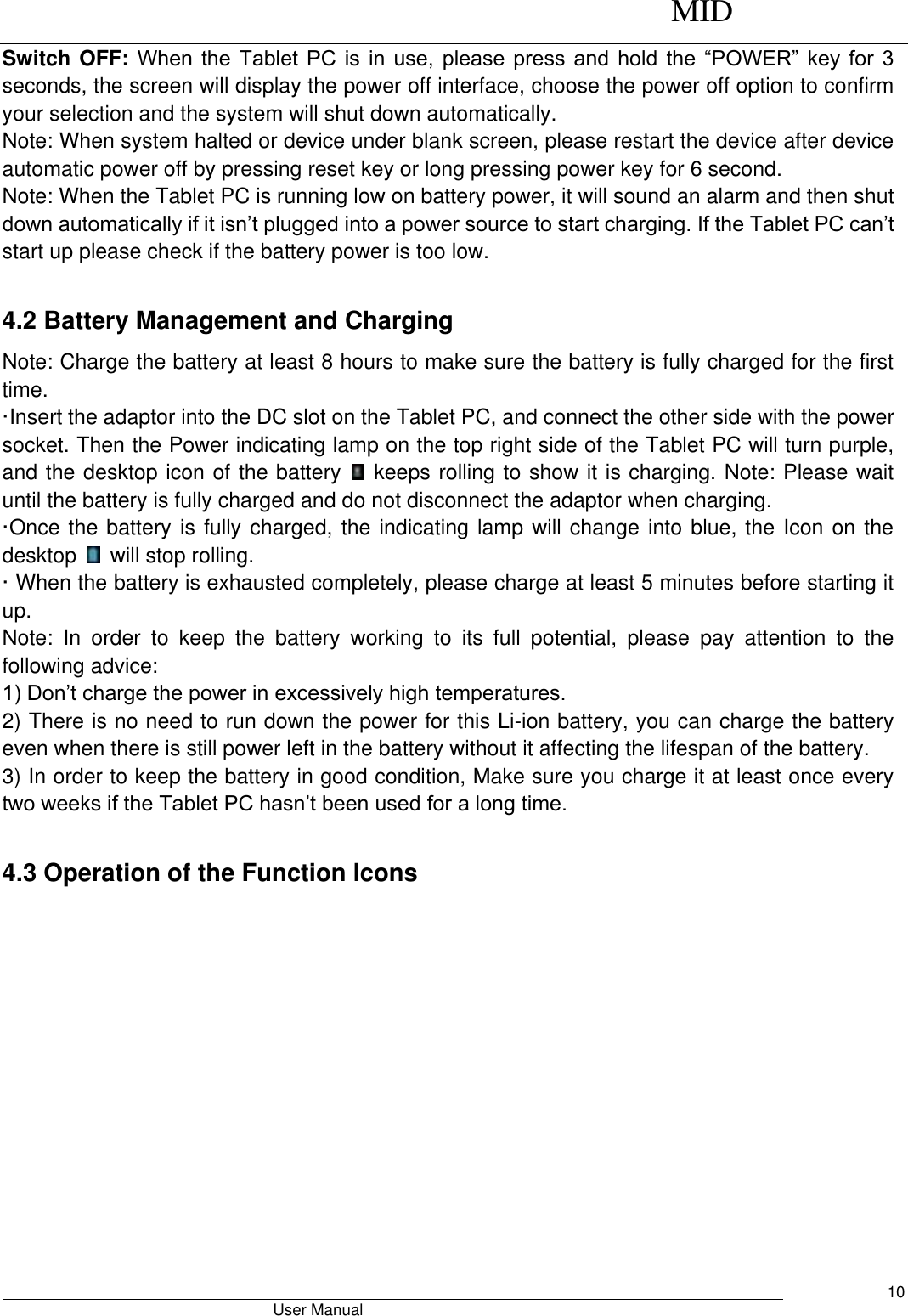      MID                                        User Manual     10 Switch OFF: When  the  Tablet  PC  is  in  use,  please press  and  hold  the  “POWER”  key for  3 seconds, the screen will display the power off interface, choose the power off option to confirm your selection and the system will shut down automatically.   Note: When system halted or device under blank screen, please restart the device after device automatic power off by pressing reset key or long pressing power key for 6 second. Note: When the Tablet PC is running low on battery power, it will sound an alarm and then shut down automatically if it isn’t plugged into a power source to start charging. If the Tablet PC can’t start up please check if the battery power is too low.  4.2 Battery Management and Charging Note: Charge the battery at least 8 hours to make sure the battery is fully charged for the first time.   ·Insert the adaptor into the DC slot on the Tablet PC, and connect the other side with the power socket. Then the Power indicating lamp on the top right side of the Tablet PC will turn purple, and the desktop icon of the battery    keeps rolling to show it is charging. Note: Please wait until the battery is fully charged and do not disconnect the adaptor when charging.   ·Once the battery is fully charged, the indicating lamp will change into blue, the Icon on the desktop    will stop rolling.   · When the battery is exhausted completely, please charge at least 5 minutes before starting it up.   Note:  In  order  to  keep  the  battery  working  to  its  full  potential,  please  pay  attention  to  the following advice:   1) Don’t charge the power in excessively high temperatures.   2) There is no need to run down the power for this Li-ion battery, you can charge the battery even when there is still power left in the battery without it affecting the lifespan of the battery.   3) In order to keep the battery in good condition, Make sure you charge it at least once every two weeks if the Tablet PC hasn’t been used for a long time.  4.3 Operation of the Function Icons 