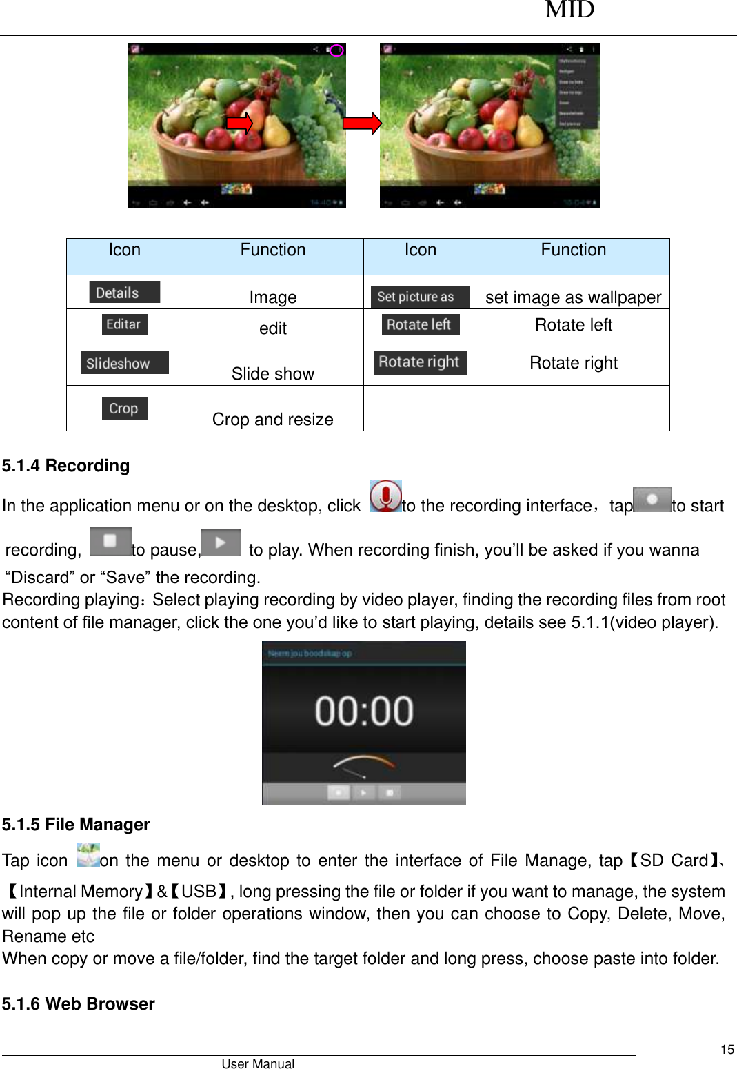      MID                                        User Manual     15        Icon Function Icon Function  Image  set image as wallpaper  edit  Rotate left  Slide show  Rotate right  Crop and resize    5.1.4 Recording In the application menu or on the desktop, click  to the recording interface，tap to start recording,  to pause,   to play. When recording finish, you’ll be asked if you wanna “Discard” or “Save” the recording. Recording playing：Select playing recording by video player, finding the recording files from root content of file manager, click the one you’d like to start playing, details see 5.1.1(video player).  5.1.5 File Manager Tap icon  on the menu or desktop to  enter the interface of File Manage, tap【SD Card】、【Internal Memory】&amp;【USB】, long pressing the file or folder if you want to manage, the system will pop up the file or folder operations window, then you can choose to Copy, Delete, Move, Rename etc When copy or move a file/folder, find the target folder and long press, choose paste into folder.    5.1.6 Web Browser   