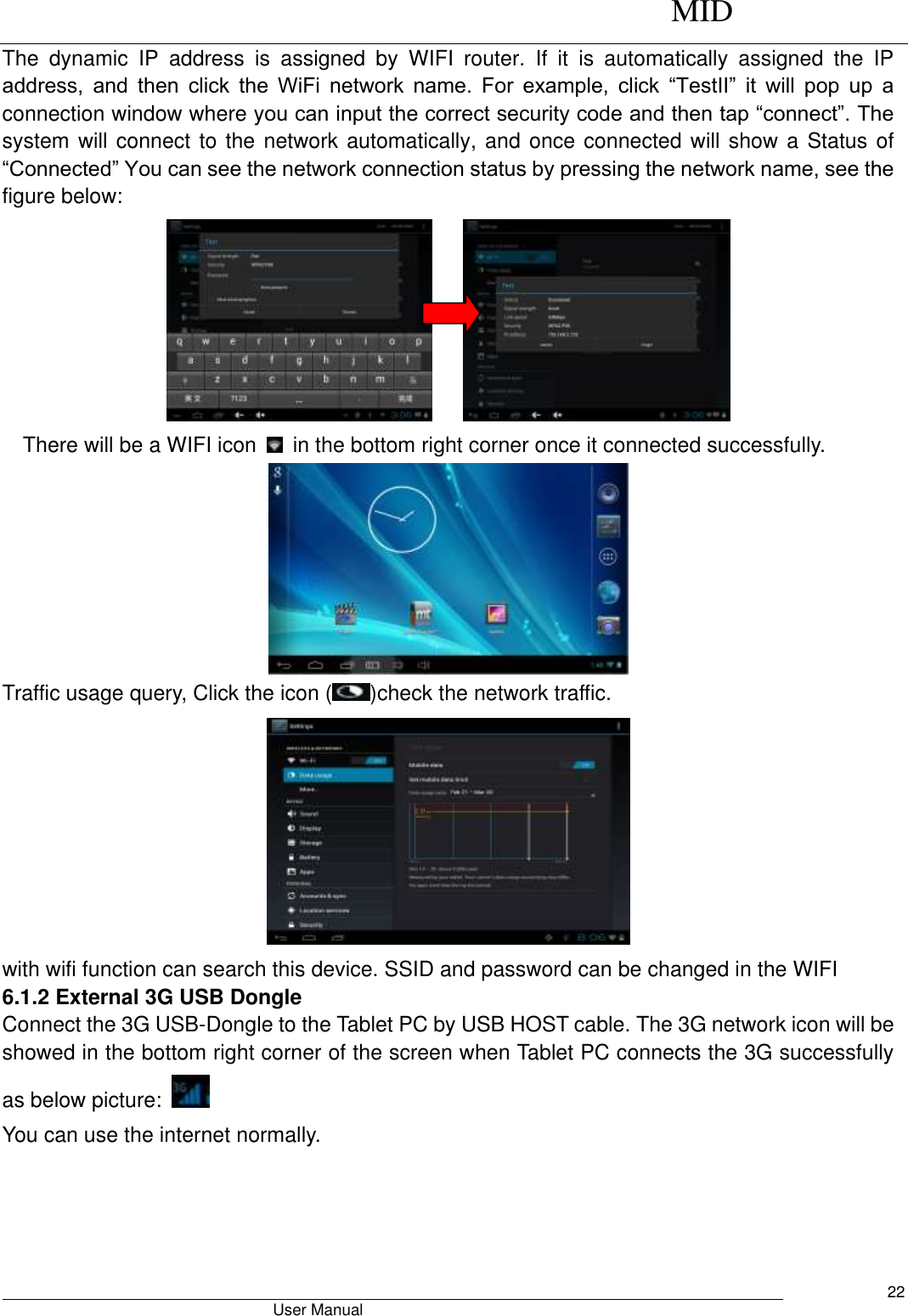      MID                                        User Manual     22 The  dynamic  IP  address  is  assigned  by  WIFI  router.  If  it  is  automatically  assigned  the  IP address,  and  then  click  the  WiFi  network  name.  For  example,  click  “TestII”  it  will  pop  up  a connection window where you can input the correct security code and then tap “connect”. The system will connect to the network automatically, and once connected will show a Status of “Connected” You can see the network connection status by pressing the network name, see the figure below:           There will be a WIFI icon    in the bottom right corner once it connected successfully.    Traffic usage query, Click the icon ( )check the network traffic.  with wifi function can search this device. SSID and password can be changed in the WIFI   6.1.2 External 3G USB Dongle   Connect the 3G USB-Dongle to the Tablet PC by USB HOST cable. The 3G network icon will be showed in the bottom right corner of the screen when Tablet PC connects the 3G successfully as below picture:     You can use the internet normally. 