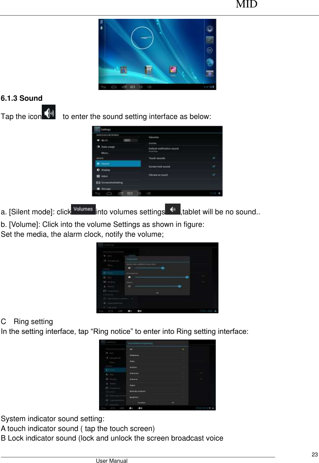      MID                                        User Manual     23  6.1.3 Sound Tap the icon   to enter the sound setting interface as below:    a. [Silent mode]: click into volumes settings ,tablet will be no sound.. b. [Volume]: Click into the volume Settings as shown in figure: Set the media, the alarm clock, notify the volume;  C    Ring setting In the setting interface, tap “Ring notice” to enter into Ring setting interface:  System indicator sound setting: A touch indicator sound ( tap the touch screen) B Lock indicator sound (lock and unlock the screen broadcast voice   