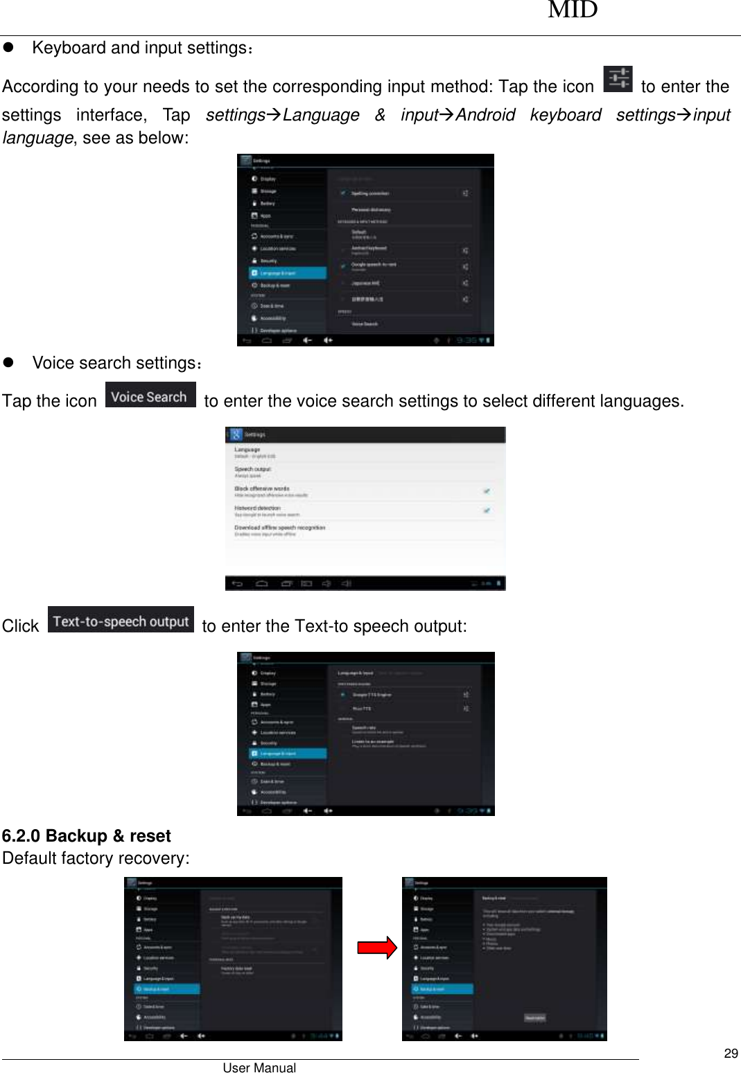     MID                                        User Manual     29   Keyboard and input settings： According to your needs to set the corresponding input method: Tap the icon    to enter the settings  interface,  Tap  settingsLanguage  &amp;  inputAndroid  keyboard  settingsinput language, see as below:    Voice search settings： Tap the icon    to enter the voice search settings to select different languages.  Click    to enter the Text-to speech output:  6.2.0 Backup &amp; reset Default factory recovery:          