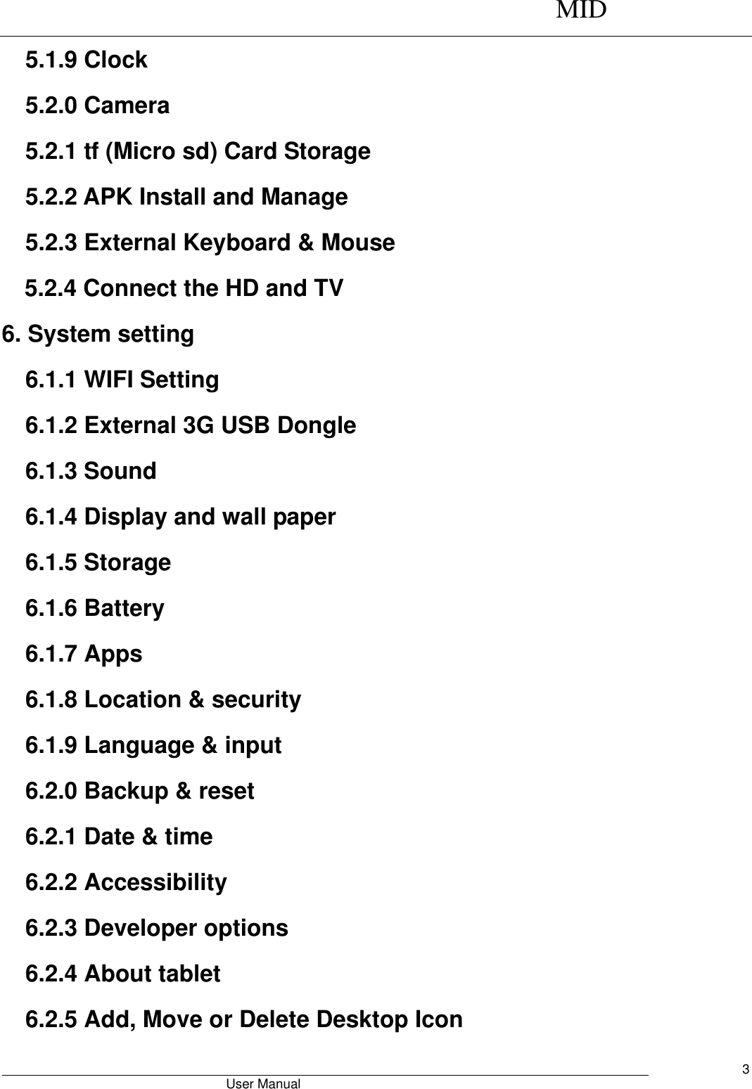      MID                                        User Manual     3 5.1.9 Clock 5.2.0 Camera 5.2.1 tf (Micro sd) Card Storage 5.2.2 APK Install and Manage 5.2.3 External Keyboard &amp; Mouse 5.2.4 Connect the HD and TV 6. System setting 6.1.1 WIFI Setting 6.1.2 External 3G USB Dongle 6.1.3 Sound 6.1.4 Display and wall paper 6.1.5 Storage 6.1.6 Battery 6.1.7 Apps 6.1.8 Location &amp; security 6.1.9 Language &amp; input 6.2.0 Backup &amp; reset 6.2.1 Date &amp; time 6.2.2 Accessibility 6.2.3 Developer options 6.2.4 About tablet 6.2.5 Add, Move or Delete Desktop Icon 