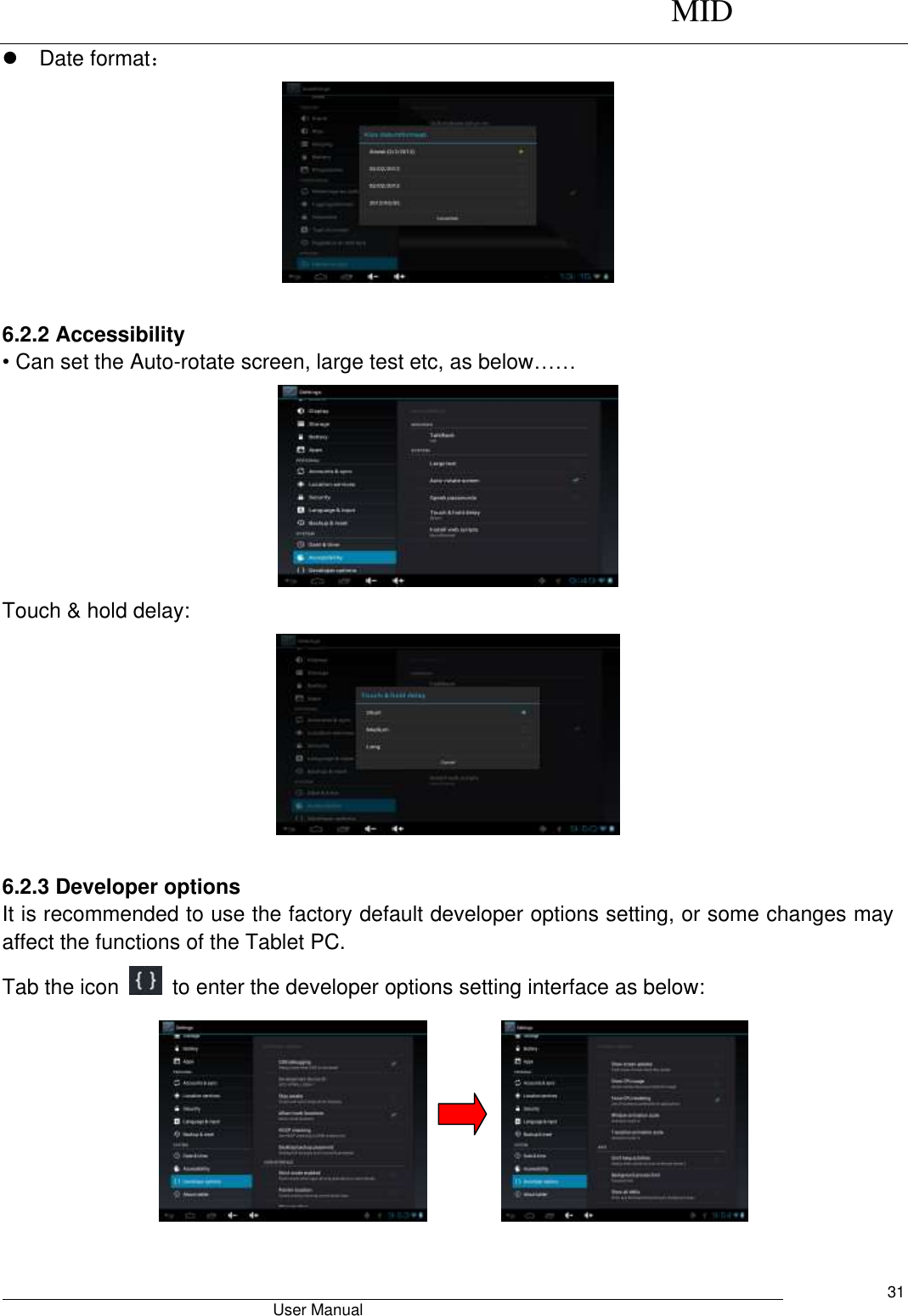      MID                                        User Manual     31   Date format：   6.2.2 Accessibility • Can set the Auto-rotate screen, large test etc, as below……  Touch &amp; hold delay:   6.2.3 Developer options It is recommended to use the factory default developer options setting, or some changes may affect the functions of the Tablet PC. Tab the icon    to enter the developer options setting interface as below:           