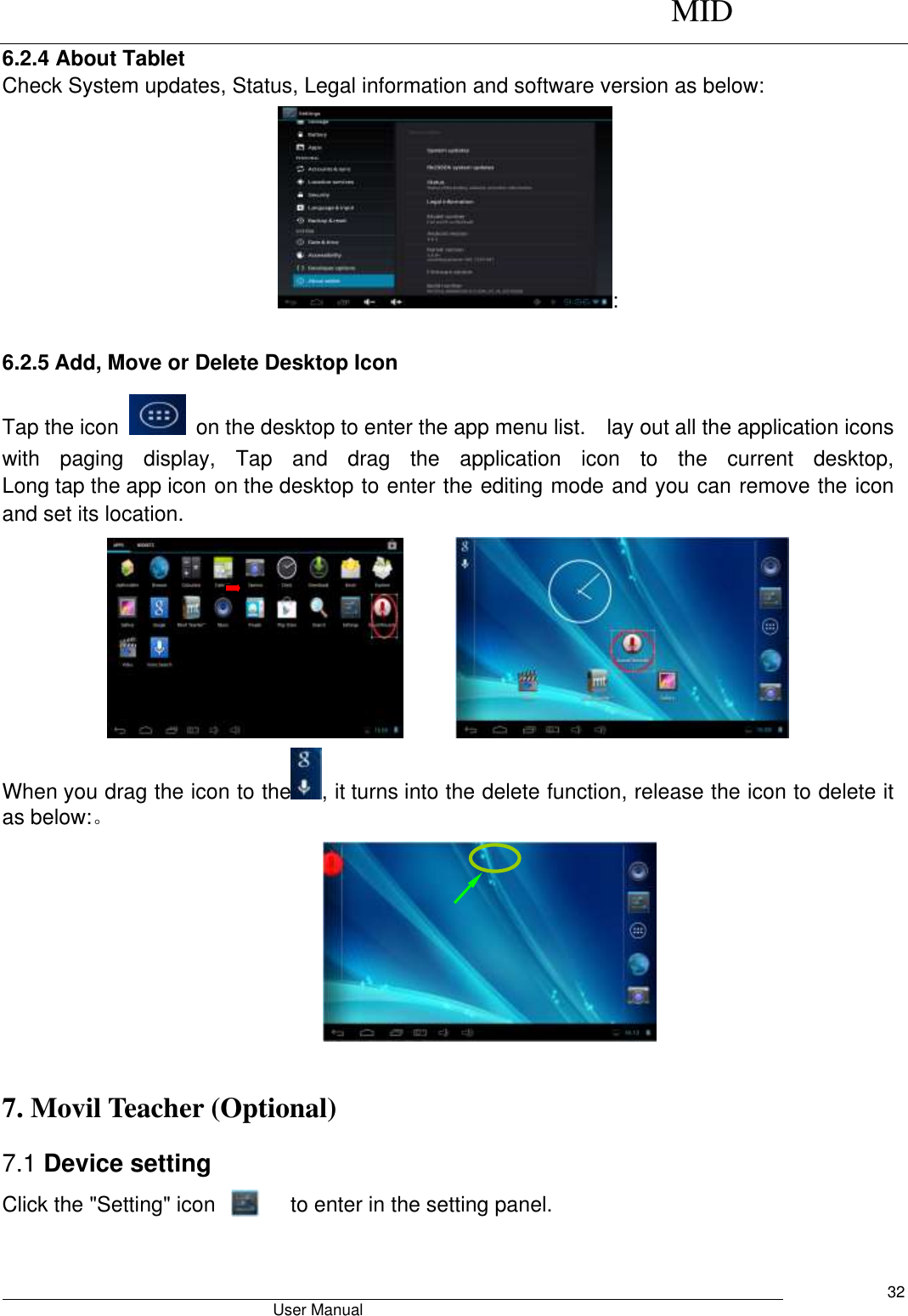      MID                                        User Manual     32 6.2.4 About Tablet Check System updates, Status, Legal information and software version as below: : 6.2.5 Add, Move or Delete Desktop Icon Tap the icon    on the desktop to enter the app menu list.    lay out all the application icons with  paging  display,  Tap  and  drag  the  application  icon  to  the  current  desktop, Long tap the app icon on the desktop to enter the editing mode and you can remove the icon and set its location.        When you drag the icon to the , it turns into the delete function, release the icon to delete it as below:。   7. Movil Teacher (Optional)   7.1 Device setting Click the &quot;Setting&quot; icon               to enter in the setting panel. 