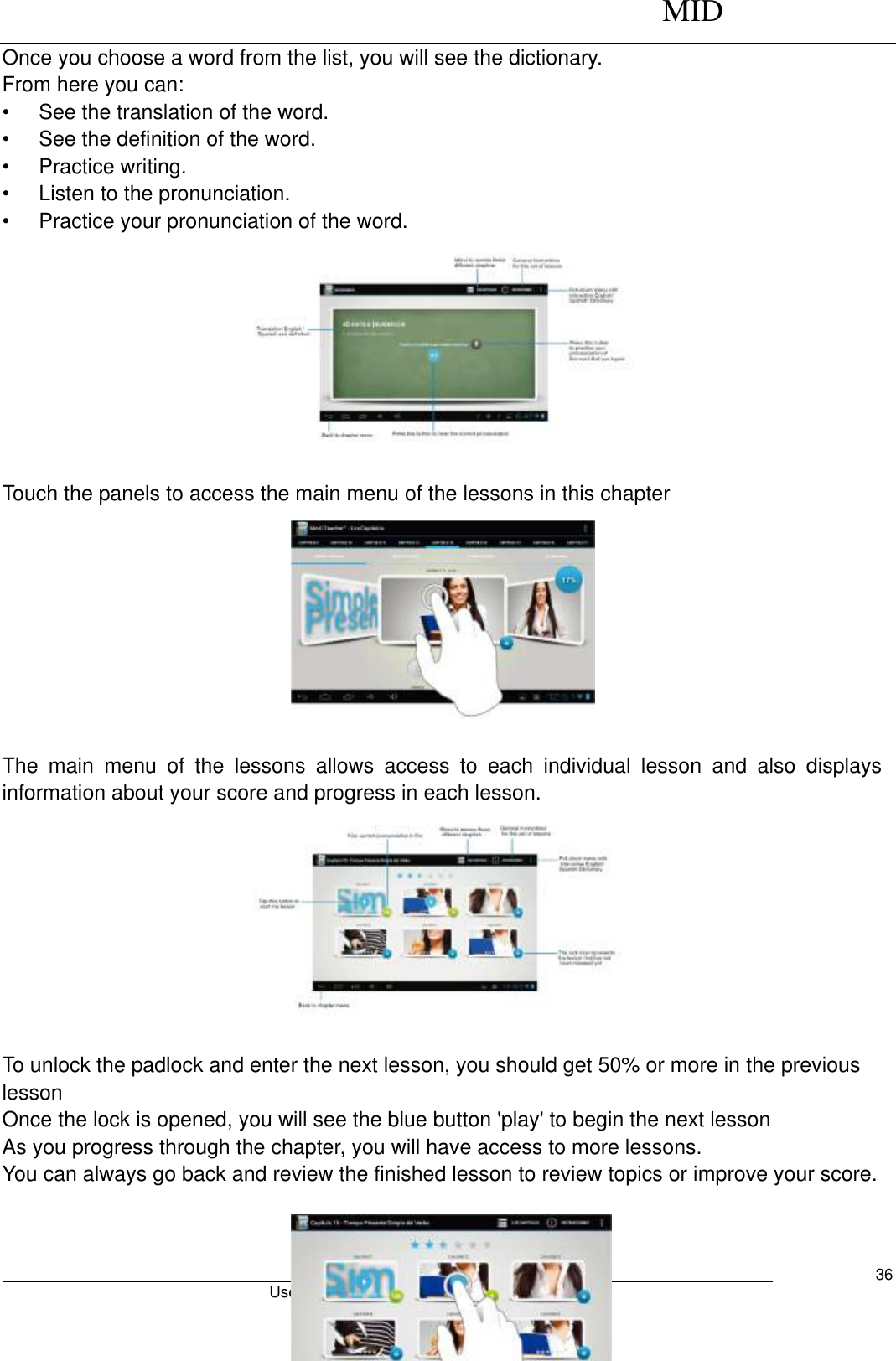      MID                                        User Manual     36 Once you choose a word from the list, you will see the dictionary. From here you can: •  See the translation of the word. •  See the definition of the word. •  Practice writing. •  Listen to the pronunciation. •  Practice your pronunciation of the word.                                                      Touch the panels to access the main menu of the lessons in this chapter          The  main  menu  of  the  lessons  allows  access  to  each  individual  lesson  and  also  displays information about your score and progress in each lesson.                        To unlock the padlock and enter the next lesson, you should get 50% or more in the previous lesson Once the lock is opened, you will see the blue button &apos;play&apos; to begin the next lesson As you progress through the chapter, you will have access to more lessons. You can always go back and review the finished lesson to review topics or improve your score.   