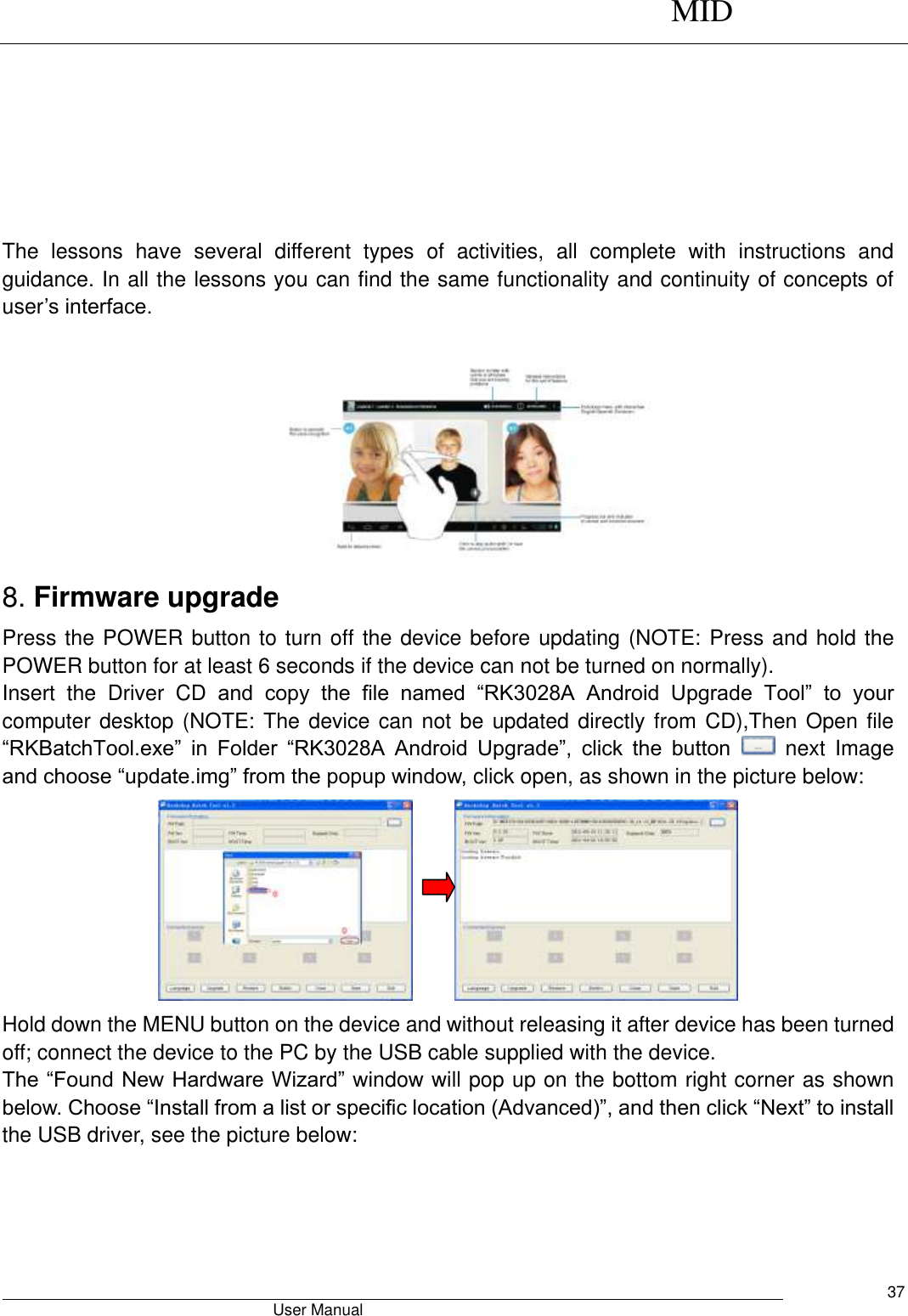      MID                                        User Manual     37                                             The  lessons  have  several  different  types  of  activities,  all  complete  with  instructions  and guidance. In all the lessons you can find the same functionality and continuity of concepts of user’s interface.   8. Firmware upgrade Press the POWER button to turn off the device before updating (NOTE: Press and hold the POWER button for at least 6 seconds if the device can not be turned on normally).   Insert  the  Driver  CD  and  copy  the  file  named  “RK3028A  Android  Upgrade  Tool”  to  your computer desktop (NOTE: The device can not be updated directly from CD),Then Open file “RKBatchTool.exe”  in  Folder  “RK3028A  Android  Upgrade”,  click  the  button    next  Image and choose “update.img” from the popup window, click open, as shown in the picture below:       Hold down the MENU button on the device and without releasing it after device has been turned off; connect the device to the PC by the USB cable supplied with the device.   The “Found New Hardware Wizard” window will pop up on the bottom right corner as shown below. Choose “Install from a list or specific location (Advanced)”, and then click “Next” to install the USB driver, see the picture below:   