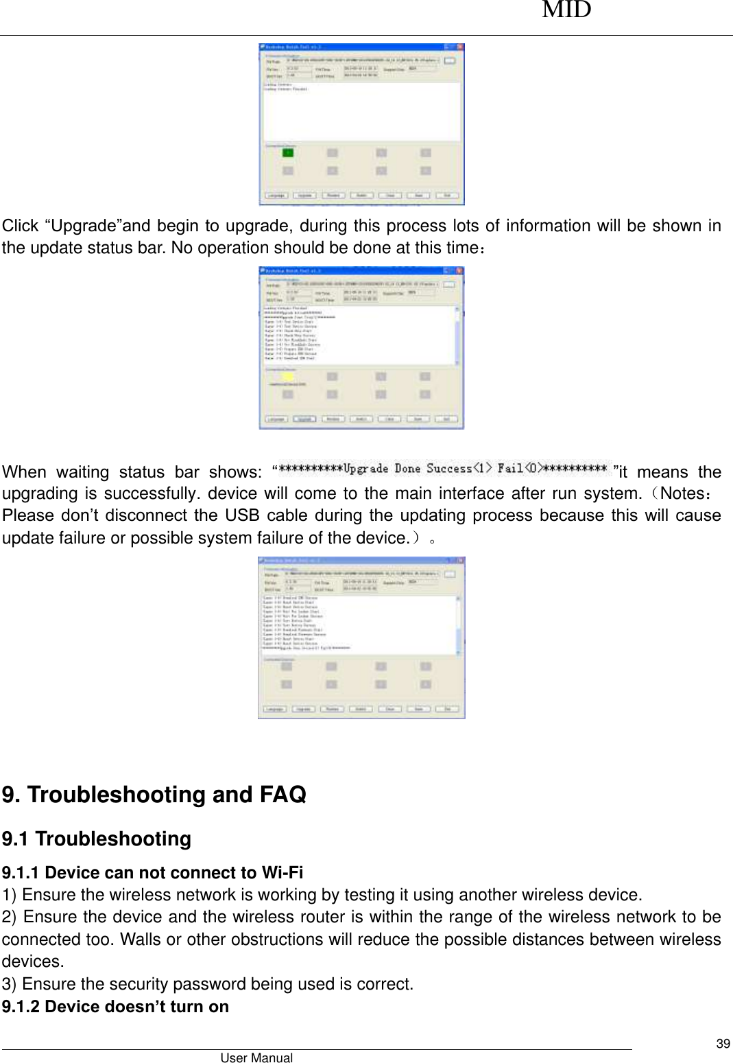      MID                                        User Manual     39  Click “Upgrade”and begin to upgrade, during this process lots of information will be shown in the update status bar. No operation should be done at this time：   When  waiting  status  bar  shows:  “ ”it  means  the upgrading is successfully. device will come to the main interface after run system.（Notes：Please  don’t  disconnect  the  USB cable  during  the  updating  process  because  this  will  cause update failure or possible system failure of the device.）。   9. Troubleshooting and FAQ 9.1 Troubleshooting   9.1.1 Device can not connect to Wi-Fi   1) Ensure the wireless network is working by testing it using another wireless device.   2) Ensure the device and the wireless router is within the range of the wireless network to be connected too. Walls or other obstructions will reduce the possible distances between wireless devices.   3) Ensure the security password being used is correct.   9.1.2 Device doesn’t turn on   