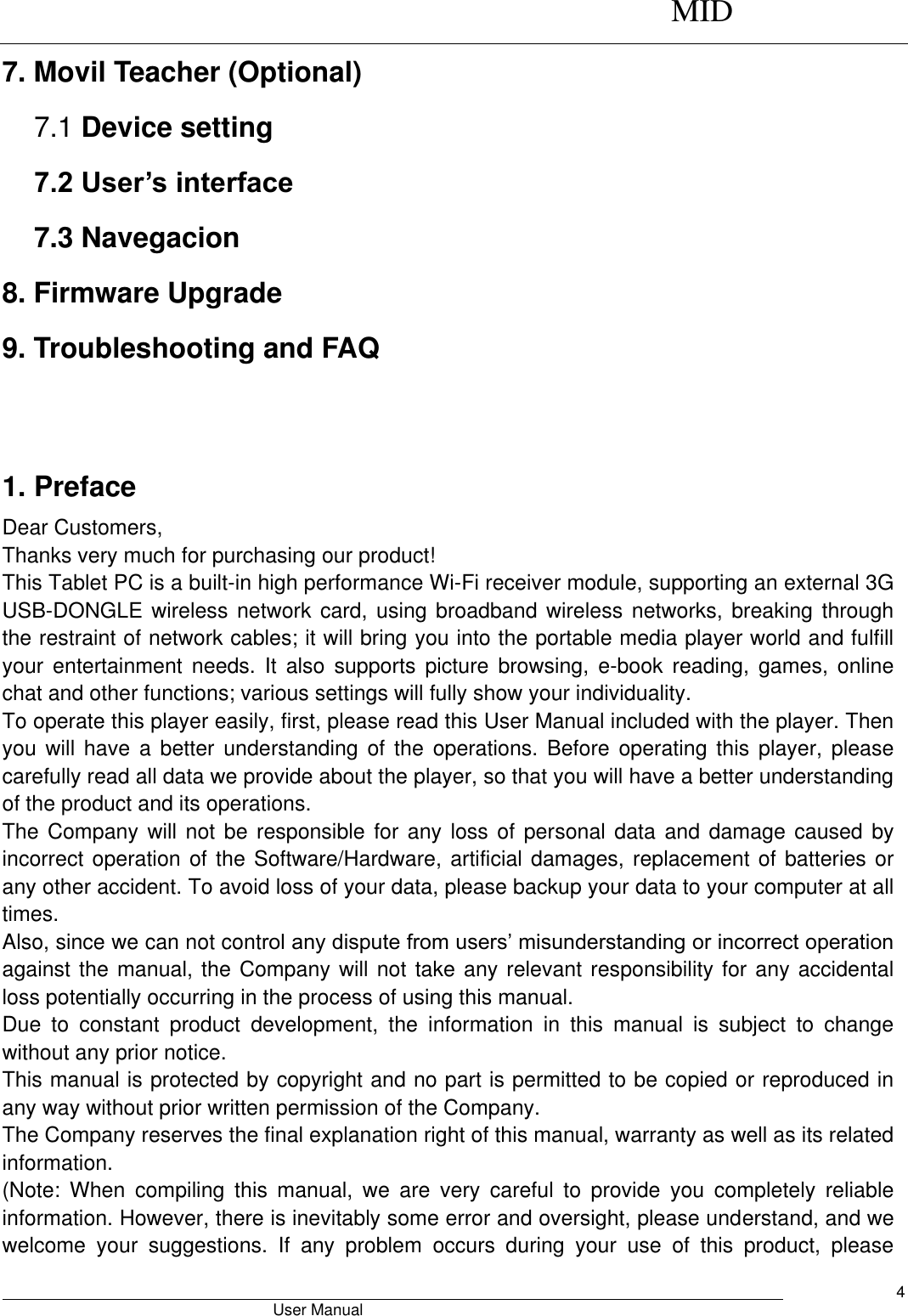      MID                                        User Manual     4 7. Movil Teacher (Optional) 7.1 Device setting 7.2 User’s interface 7.3 Navegacion 8. Firmware Upgrade 9. Troubleshooting and FAQ   1. Preface Dear Customers, Thanks very much for purchasing our product! This Tablet PC is a built-in high performance Wi-Fi receiver module, supporting an external 3G USB-DONGLE wireless network card,  using broadband wireless  networks, breaking through the restraint of network cables; it will bring you into the portable media player world and fulfill your  entertainment  needs.  It  also  supports  picture  browsing,  e-book  reading,  games,  online chat and other functions; various settings will fully show your individuality. To operate this player easily, first, please read this User Manual included with the player. Then you will have  a  better  understanding  of  the  operations.  Before operating this  player,  please carefully read all data we provide about the player, so that you will have a better understanding of the product and its operations.     The Company will not be responsible for any loss of  personal  data and damage caused by incorrect operation of the Software/Hardware, artificial damages, replacement of batteries or any other accident. To avoid loss of your data, please backup your data to your computer at all times. Also, since we can not control any dispute from users’ misunderstanding or incorrect operation against the manual, the Company will not take any relevant responsibility for any accidental loss potentially occurring in the process of using this manual. Due  to  constant  product  development,  the  information  in  this  manual  is  subject  to  change without any prior notice. This manual is protected by copyright and no part is permitted to be copied or reproduced in any way without prior written permission of the Company. The Company reserves the final explanation right of this manual, warranty as well as its related information. (Note:  When  compiling  this  manual,  we  are  very  careful  to  provide  you  completely  reliable information. However, there is inevitably some error and oversight, please understand, and we welcome  your  suggestions.  If  any  problem  occurs  during  your  use  of  this  product,  please 