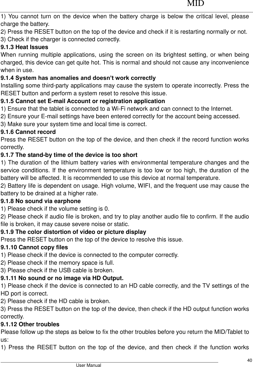      MID                                        User Manual     40 1) You cannot turn on the device when the battery charge is below the critical level, please charge the battery.   2) Press the RESET button on the top of the device and check if it is restarting normally or not.   3) Check if the charger is connected correctly.   9.1.3 Heat Issues   When running multiple applications, using the screen on its brightest setting, or when being charged, this device can get quite hot. This is normal and should not cause any inconvenience when in use.   9.1.4 System has anomalies and doesn’t work correctly   Installing some third-party applications may cause the system to operate incorrectly. Press the RESET button and perform a system reset to resolve this issue.   9.1.5 Cannot set E-mail Account or registration application   1) Ensure that the tablet is connected to a Wi-Fi network and can connect to the Internet.   2) Ensure your E-mail settings have been entered correctly for the account being accessed.   3) Make sure your system time and local time is correct.   9.1.6 Cannot record   Press the RESET button on the top of the device, and then check if the record function works correctly.   9.1.7 The stand-by time of the device is too short   1) The duration of the lithium battery varies with environmental temperature changes and the service conditions. If the environment temperature is too low or too high, the duration of the battery will be affected. It is recommended to use this device at normal temperature.   2) Battery life is dependent on usage. High volume, WIFI, and the frequent use may cause the battery to be drained at a higher rate.   9.1.8 No sound via earphone   1) Please check if the volume setting is 0.   2) Please check if audio file is broken, and try to play another audio file to confirm. If the audio file is broken, it may cause severe noise or static.   9.1.9 The color distortion of video or picture display   Press the RESET button on the top of the device to resolve this issue.   9.1.10 Cannot copy files   1) Please check if the device is connected to the computer correctly.   2) Please check if the memory space is full. 3) Please check if the USB cable is broken.   9.1.11 No sound or no image via HD Output.   1) Please check if the device is connected to an HD cable correctly, and the TV settings of the HD port is correct.   2) Please check if the HD cable is broken.   3) Press the RESET button on the top of the device, then check if the HD output function works correctly.   9.1.12 Other troubles   Please follow up the steps as below to fix the other troubles before you return the MID/Tablet to us: 1)  Press  the  RESET  button  on  the  top of  the  device,  and  then  check  if  the  function  works 