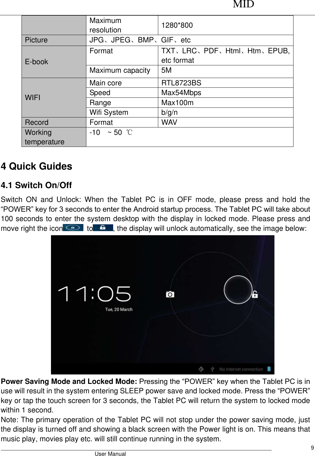      MID                                        User Manual     9 Maximum resolution 1280*800 Picture JPG、JPEG、BMP、GIF、etc E-book Format TXT、LRC、PDF、Html、Htm、EPUB, etc format Maximum capacity 5M WIFI   Main core RTL8723BS Speed Max54Mbps Range Max100m Wifi System b/g/n Record Format WAV   Working temperature -10  ~ 50  ℃  4 Quick Guides 4.1 Switch On/Off Switch  ON  and  Unlock:  When  the  Tablet  PC  is  in  OFF  mode,  please  press  and  hold  the “POWER” key for 3 seconds to enter the Android startup process. The Tablet PC will take about 100 seconds to enter the system desktop with the display in locked mode. Please press and move right the icon   to , the display will unlock automatically, see the image below:  Power Saving Mode and Locked Mode: Pressing the “POWER” key when the Tablet PC is in use will result in the system entering SLEEP power save and locked mode. Press the “POWER” key or tap the touch screen for 3 seconds, the Tablet PC will return the system to locked mode within 1 second.   Note: The primary operation of the Tablet PC will not stop under the power saving mode, just the display is turned off and showing a black screen with the Power light is on. This means that music play, movies play etc. will still continue running in the system.   