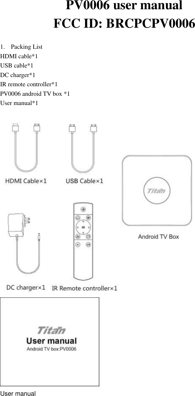 PV0006 user manual   FCC ID: BRCPCPV0006  1. Packing List HDMI cable*1     USB cable*1   DC charger*1     IR remote controller*1 PV0006 android TV box *1 User manual*1    User manual  