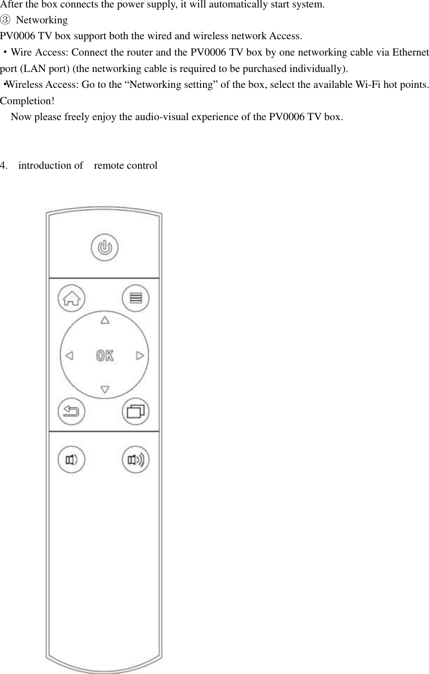 After the box connects the power supply, it will automatically start system. ③  Networking PV0006 TV box support both the wired and wireless network Access. ·Wire Access: Connect the router and the PV0006 TV box by one networking cable via Ethernet port (LAN port) (the networking cable is required to be purchased individually). ·Wireless Access: Go to the “Networking setting” of the box, select the available Wi-Fi hot points. Completion!   Now please freely enjoy the audio-visual experience of the PV0006 TV box.   4. introduction of    remote control  