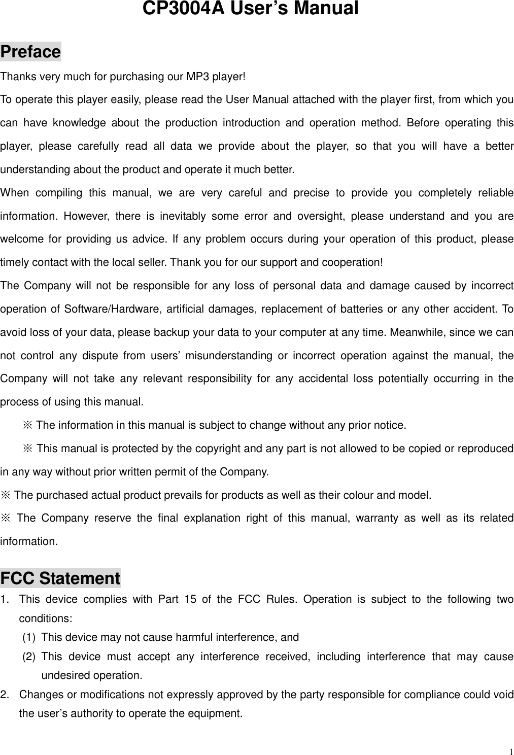  1 CP3004A User’s Manual  Preface Thanks very much for purchasing our MP3 player!   To operate this player easily, please read the User Manual attached with the player first, from which you can  have  knowledge  about  the  production  introduction  and  operation  method.  Before  operating  this player,  please  carefully  read  all  data  we  provide  about  the  player,  so  that  you  will  have  a  better understanding about the product and operate it much better.     When  compiling  this  manual,  we  are  very  careful  and  precise  to  provide  you  completely  reliable information.  However,  there  is  inevitably  some  error  and  oversight,  please  understand  and  you  are welcome for providing us advice. If any problem occurs during your operation of this product, please timely contact with the local seller. Thank you for our support and cooperation! The Company will not be responsible for  any loss of personal data and damage caused by incorrect operation of Software/Hardware, artificial damages, replacement of batteries or any other accident. To avoid loss of your data, please backup your data to your computer at any time. Meanwhile, since we can not  control  any  dispute  from  users’  misunderstanding  or  incorrect  operation  against  the  manual,  the Company  will  not  take  any  relevant  responsibility  for  any  accidental  loss  potentially  occurring  in  the process of using this manual.         ※ The information in this manual is subject to change without any prior notice.         ※ This manual is protected by the copyright and any part is not allowed to be copied or reproduced in any way without prior written permit of the Company. ※ The purchased actual product prevails for products as well as their colour and model. ※  The  Company  reserve  the  final  explanation  right  of  this  manual,  warranty  as  well  as  its  related information.  FCC Statement 1.  This  device  complies  with  Part  15  of  the  FCC  Rules.  Operation  is  subject  to  the  following  two conditions: (1)  This device may not cause harmful interference, and   (2)  This  device  must  accept  any  interference  received,  including  interference  that  may  cause undesired operation. 2.  Changes or modifications not expressly approved by the party responsible for compliance could void                       the user’s authority to operate the equipment.   