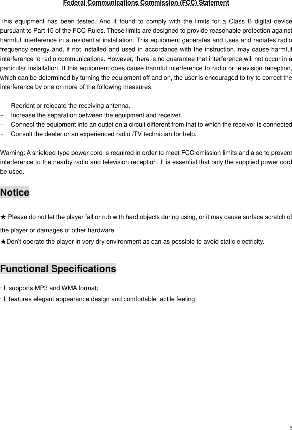  2 Federal Communications Commission (FCC) Statement  This  equipment has  been  tested.  And  it  found  to  comply  with  the  limits  for  a  Class  B  digital  device pursuant to Part 15 of the FCC Rules. These limits are designed to provide reasonable protection against harmful interference in a residential installation. This equipment generates and uses and radiates radio frequency energy and, if not installed and used in accordance with the instruction, may cause harmful interference to radio communications. However, there is no guarantee that interference will not occur in a particular installation. If this equipment does cause harmful interference to radio or television reception, which can be determined by turning the equipment off and on, the user is encouraged to try to correct the interference by one or more of the following measures:  -  Reorient or relocate the receiving antenna. -  Increase the separation between the equipment and receiver. -  Connect the equipment into an outlet on a circuit different from that to which the receiver is connected -  Consult the dealer or an experienced radio /TV technician for help.    Warning: A shielded-type power cord is required in order to meet FCC emission limits and also to prevent interference to the nearby radio and television reception. It is essential that only the supplied power cord be used.  Notice  ★ Please do not let the player fall or rub with hard objects during using, or it may cause surface scratch of the player or damages of other hardware. ★Don’t operate the player in very dry environment as can as possible to avoid static electricity.   Functional Specifications  · It supports MP3 and WMA format;   · It features elegant appearance design and comfortable tactile feeling;             