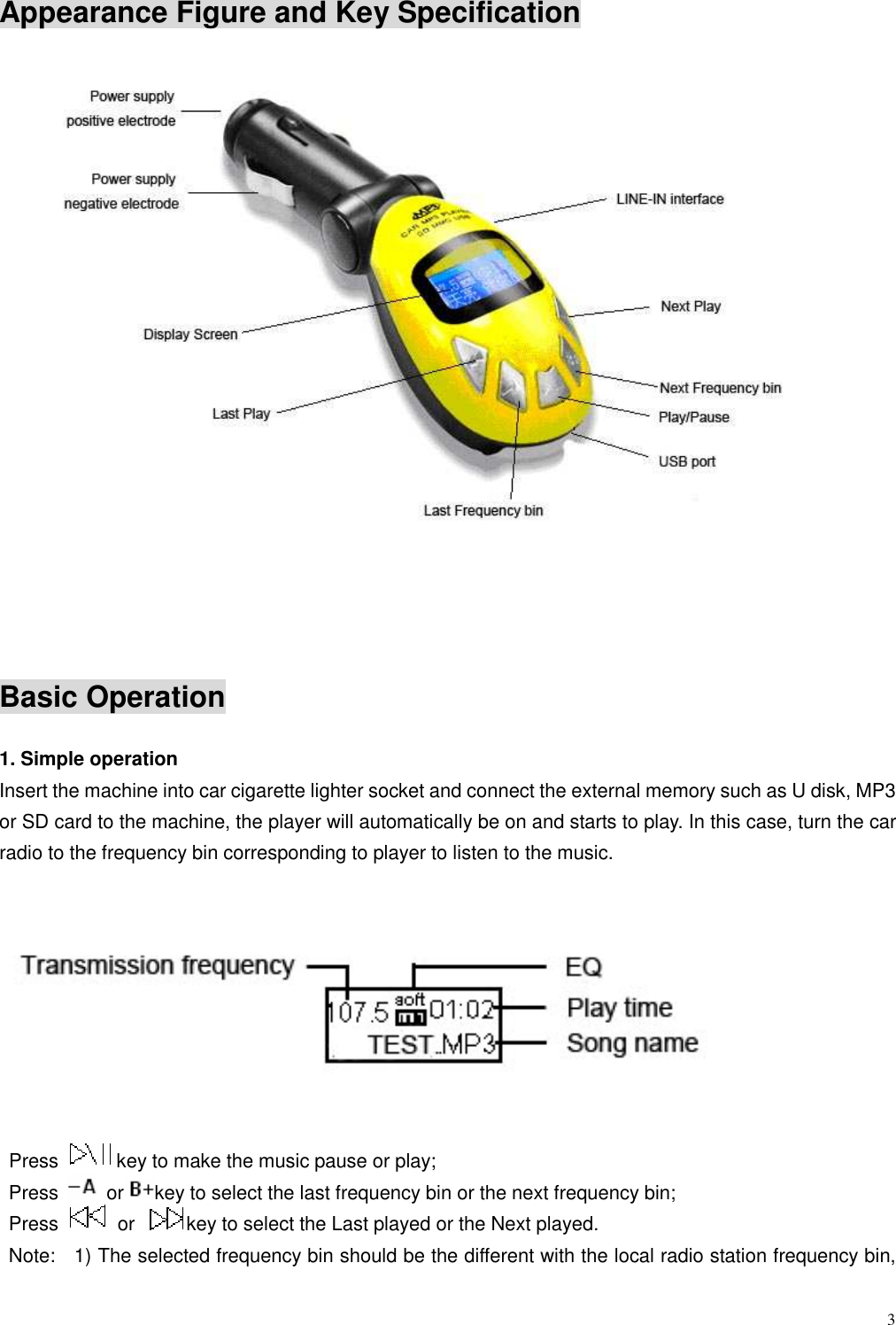  3 Appearance Figure and Key Specification          Basic Operation  1. Simple operation Insert the machine into car cigarette lighter socket and connect the external memory such as U disk, MP3 or SD card to the machine, the player will automatically be on and starts to play. In this case, turn the car radio to the frequency bin corresponding to player to listen to the music.      Press  key to make the music pause or play;     Press    or key to select the last frequency bin or the next frequency bin;     Press    or  key to select the Last played or the Next played.   Note:    1) The selected frequency bin should be the different with the local radio station frequency bin, 