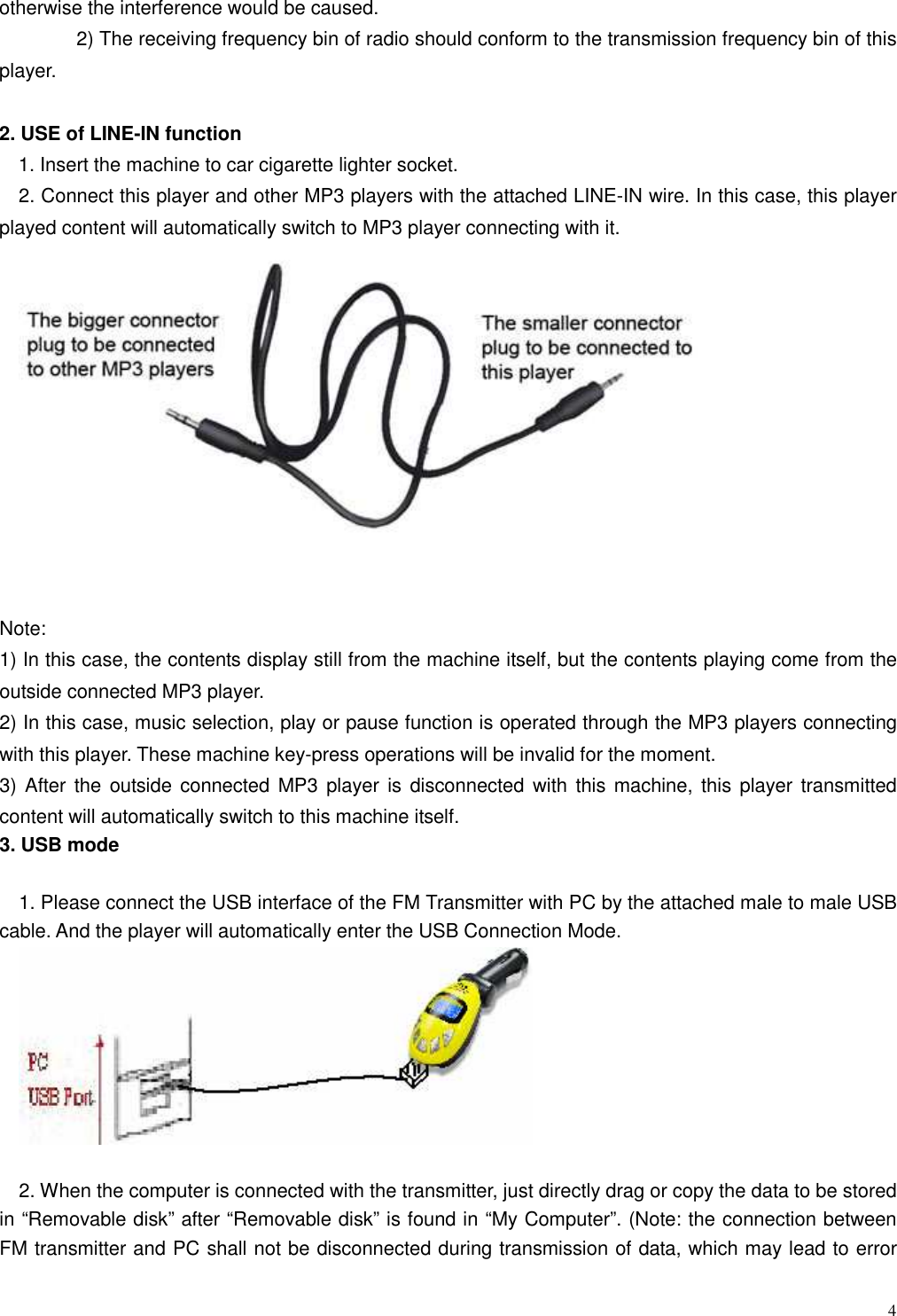  4 otherwise the interference would be caused.                 2) The receiving frequency bin of radio should conform to the transmission frequency bin of this player.  2. USE of LINE-IN function    1. Insert the machine to car cigarette lighter socket. 2. Connect this player and other MP3 players with the attached LINE-IN wire. In this case, this player played content will automatically switch to MP3 player connecting with it.      Note: 1) In this case, the contents display still from the machine itself, but the contents playing come from the outside connected MP3 player.   2) In this case, music selection, play or pause function is operated through the MP3 players connecting with this player. These machine key-press operations will be invalid for the moment. 3) After the  outside connected MP3 player is  disconnected with this machine, this player transmitted content will automatically switch to this machine itself. 3. USB mode    1. Please connect the USB interface of the FM Transmitter with PC by the attached male to male USB cable. And the player will automatically enter the USB Connection Mode.   2. When the computer is connected with the transmitter, just directly drag or copy the data to be stored in “Removable disk” after “Removable disk” is found in “My Computer”. (Note: the connection between FM transmitter and PC shall not be disconnected during transmission of data, which may lead to error 