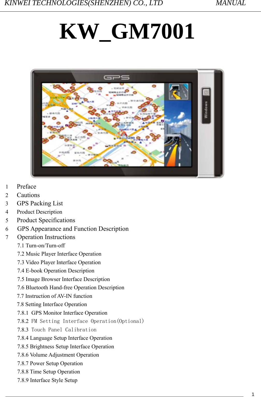 KINWEI TECHNOLOGIES(SHENZHEN) CO., LTD               MANUAL                                          1KW_GM7001   1   Preface 2   Cautions 3   GPS Packing List 4   Product Description 5  Product Specifications 6 GPS Appearance and Function Description 7 Operation Instructions 7.1 Turn-on/Turn-off 7.2 Music Player Interface Operation 7.3 Video Player Interface Operation 7.4 E-book Operation Description 7.5 Image Browser Interface Description 7.6 Bluetooth Hand-free Operation Description 7.7 Instruction of AV-IN function   7.8 Setting Interface Operation 7.8.1 GPS Monitor Interface Operation 7.8.2 FM Setting Interface Operation(Optional) 7.8.3 Touch Panel Calibration 7.8.4 Language Setup Interface Operation 7.8.5 Brightness Setup Interface Operation 7.8.6 Volume Adjustment Operation 7.8.7 Power Setup Operation 7.8.8 Time Setup Operation 7.8.9 Interface Style Setup 