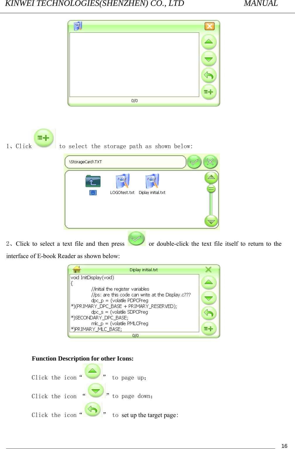 KINWEI TECHNOLOGIES(SHENZHEN) CO., LTD               MANUAL                                          16  1、Click  to select the storage path as shown below:   2、Click to select a text file and then press   or double-click the text file itself to return to the interface of E-book Reader as shown below:                         Function Description for other Icons: Click the icon“ ” to page up； Click the icon “ ”to page down； Click the icon“ ” to set up the target page: 