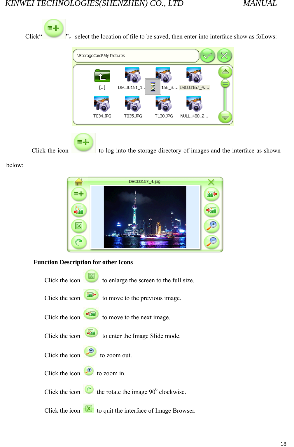 KINWEI TECHNOLOGIES(SHENZHEN) CO., LTD               MANUAL                                          18Click“ ”，select the location of file to be saved, then enter into interface show as follows:  Click the icon    to log into the storage directory of images and the interface as shown below:                      Function Description for other Icons   Click the icon    to enlarge the screen to the full size.   Click the icon    to move to the previous image.   Click the icon    to move to the next image.   Click the icon    to enter the Image Slide mode.   Click the icon    to zoom out.   Click the icon    to zoom in.   Click the icon    the rotate the image 900 clockwise. Click the icon    to quit the interface of Image Browser. 