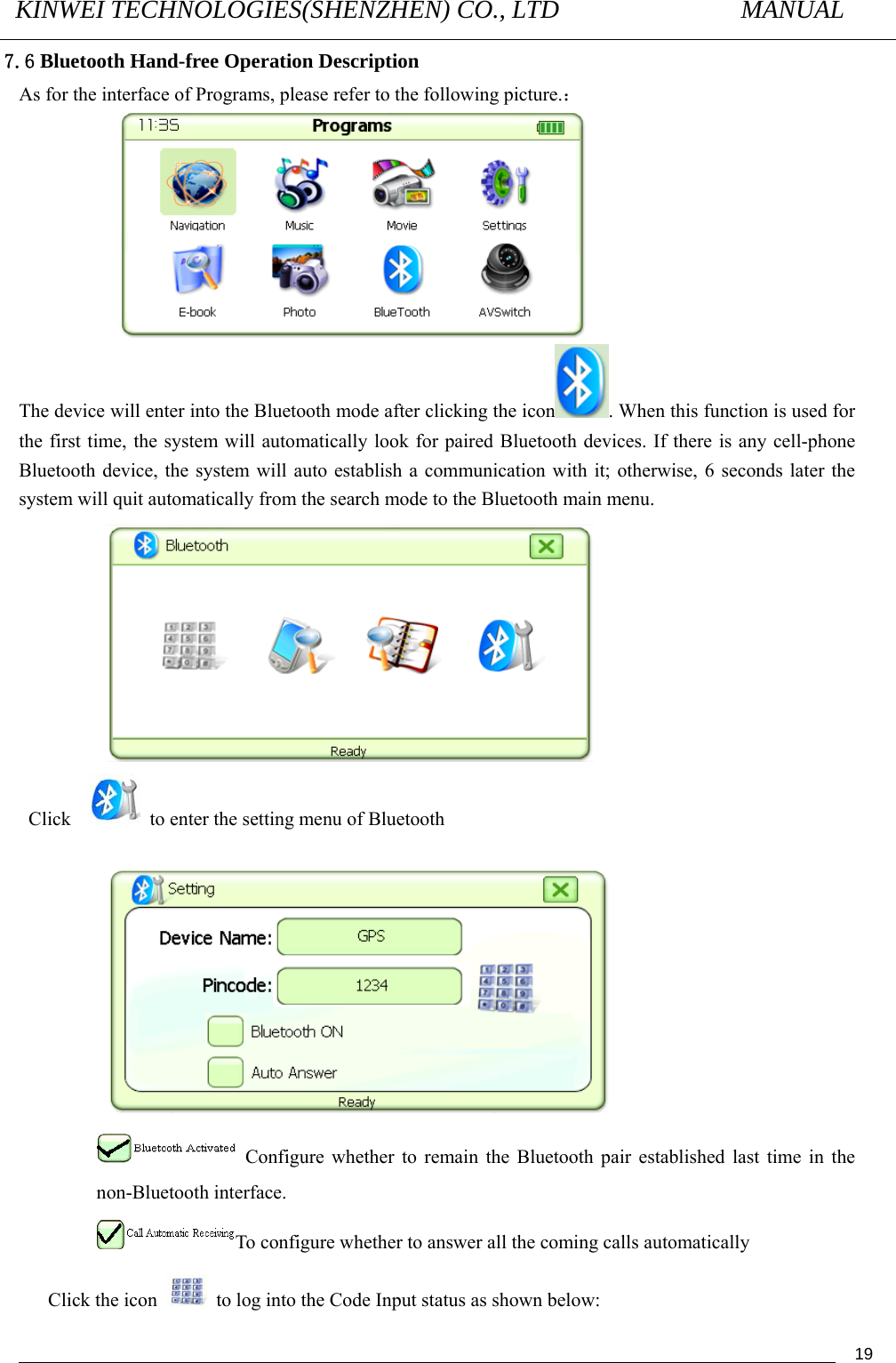 KINWEI TECHNOLOGIES(SHENZHEN) CO., LTD               MANUAL                                          197.6 Bluetooth Hand-free Operation Description As for the interface of Programs, please refer to the following picture.：  The device will enter into the Bluetooth mode after clicking the icon . When this function is used for the first time, the system will automatically look for paired Bluetooth devices. If there is any cell-phone Bluetooth device, the system will auto establish a communication with it; otherwise, 6 seconds later the system will quit automatically from the search mode to the Bluetooth main menu.  Click     to enter the setting menu of Bluetooth     Configure whether to remain the Bluetooth pair established last time in the non-Bluetooth interface. To configure whether to answer all the coming calls automatically   Click the icon    to log into the Code Input status as shown below: 