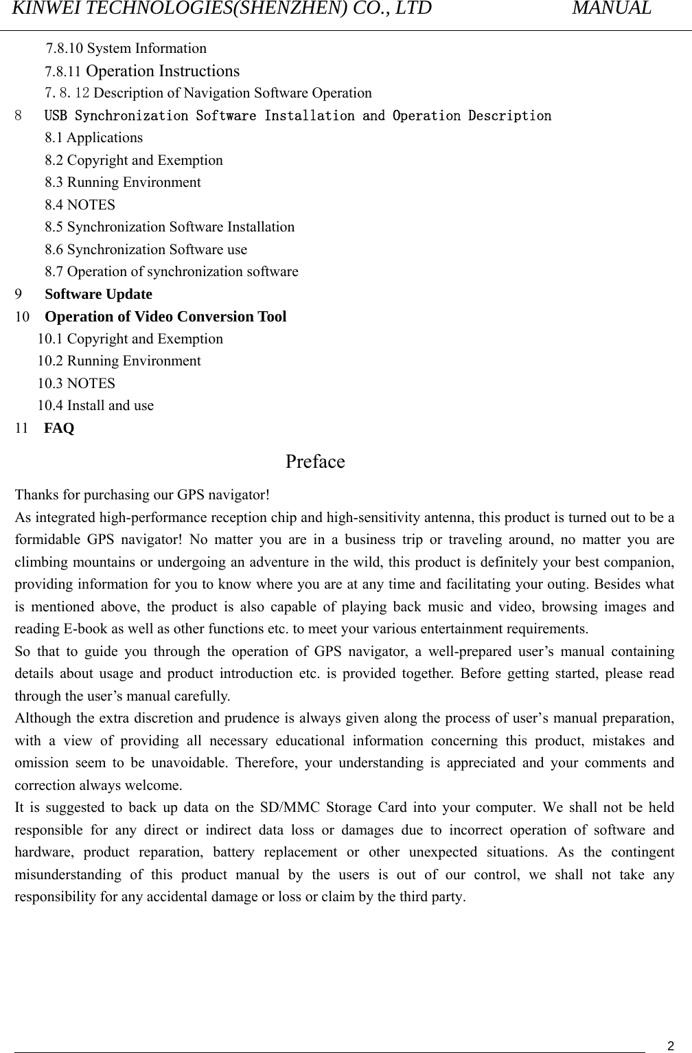 KINWEI TECHNOLOGIES(SHENZHEN) CO., LTD               MANUAL                                          27.8.10 System Information 7.8.11 Operation Instructions 7.8.12 Description of Navigation Software Operation   8   USB Synchronization Software Installation and Operation Description 8.1 Applications 8.2 Copyright and Exemption 8.3 Running Environment 8.4 NOTES 8.5 Synchronization Software Installation 8.6 Synchronization Software use 8.7 Operation of synchronization software 9   Software Update 10   Operation of Video Conversion Tool 10.1 Copyright and Exemption 10.2 Running Environment 10.3 NOTES 10.4 Install and use 11  FAQ Preface Thanks for purchasing our GPS navigator! As integrated high-performance reception chip and high-sensitivity antenna, this product is turned out to be a formidable GPS navigator! No matter you are in a business trip or traveling around, no matter you are climbing mountains or undergoing an adventure in the wild, this product is definitely your best companion, providing information for you to know where you are at any time and facilitating your outing. Besides what is mentioned above, the product is also capable of playing back music and video, browsing images and reading E-book as well as other functions etc. to meet your various entertainment requirements.       So that to guide you through the operation of GPS navigator, a well-prepared user’s manual containing details about usage and product introduction etc. is provided together. Before getting started, please read through the user’s manual carefully.   Although the extra discretion and prudence is always given along the process of user’s manual preparation, with a view of providing all necessary educational information concerning this product, mistakes and omission seem to be unavoidable. Therefore, your understanding is appreciated and your comments and correction always welcome.      It is suggested to back up data on the SD/MMC Storage Card into your computer. We shall not be held responsible for any direct or indirect data loss or damages due to incorrect operation of software and hardware, product reparation, battery replacement or other unexpected situations. As the contingent misunderstanding of this product manual by the users is out of our control, we shall not take any responsibility for any accidental damage or loss or claim by the third party.        