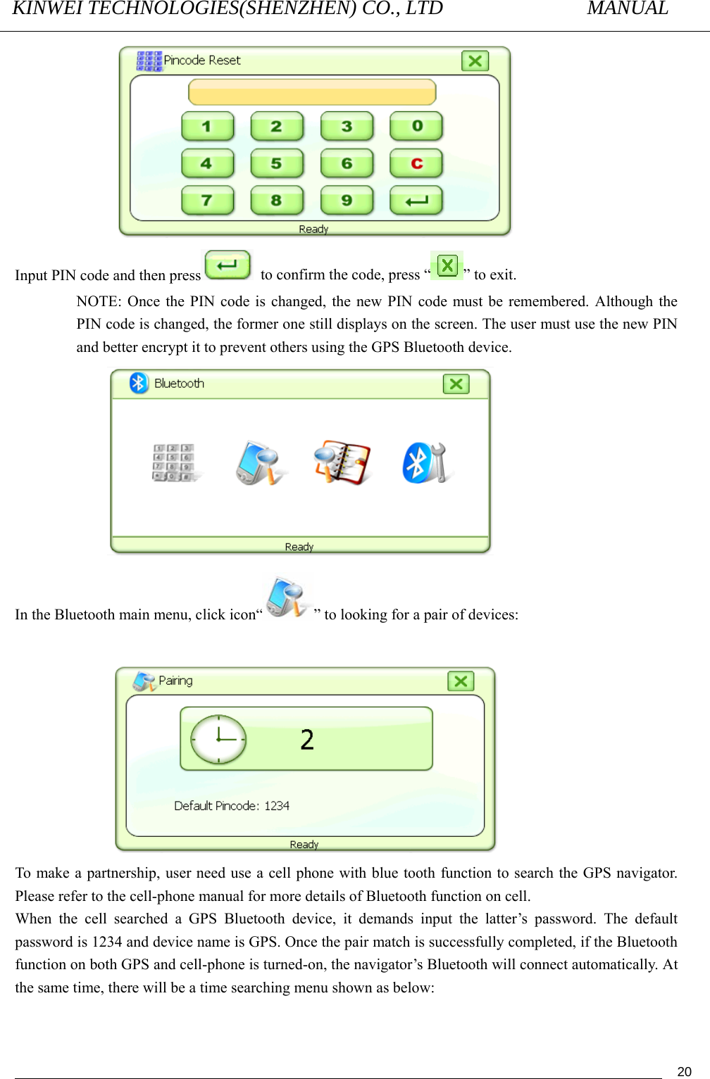 KINWEI TECHNOLOGIES(SHENZHEN) CO., LTD               MANUAL                                          20 Input PIN code and then press   to confirm the code, press “ ” to exit. NOTE: Once the PIN code is changed, the new PIN code must be remembered. Although the PIN code is changed, the former one still displays on the screen. The user must use the new PIN and better encrypt it to prevent others using the GPS Bluetooth device.  In the Bluetooth main menu, click icon“ ” to looking for a pair of devices:   To make a partnership, user need use a cell phone with blue tooth function to search the GPS navigator. Please refer to the cell-phone manual for more details of Bluetooth function on cell. When the cell searched a GPS Bluetooth device, it demands input the latter’s password. The default password is 1234 and device name is GPS. Once the pair match is successfully completed, if the Bluetooth function on both GPS and cell-phone is turned-on, the navigator’s Bluetooth will connect automatically. At the same time, there will be a time searching menu shown as below: 