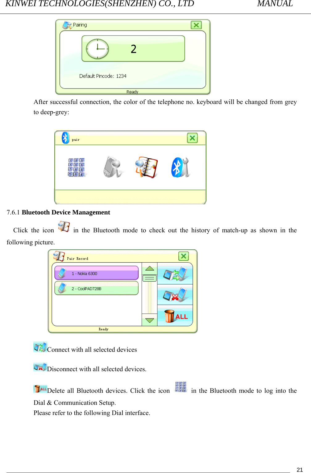 KINWEI TECHNOLOGIES(SHENZHEN) CO., LTD               MANUAL                                          21 After successful connection, the color of the telephone no. keyboard will be changed from grey to deep-grey:   7.6.1 Bluetooth Device Management Click the icon   in the Bluetooth mode to check out the history of match-up as shown in the following picture.  Connect with all selected devices  Disconnect with all selected devices.   Delete all Bluetooth devices. Click the icon    in the Bluetooth mode to log into the Dial &amp; Communication Setup.   Please refer to the following Dial interface. 