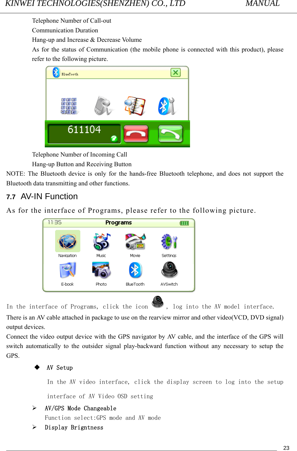 KINWEI TECHNOLOGIES(SHENZHEN) CO., LTD               MANUAL                                          23Telephone Number of Call-out Communication Duration Hang-up and Increase &amp; Decrease Volume As for the status of Communication (the mobile phone is connected with this product), please refer to the following picture.  Telephone Number of Incoming Call Hang-up Button and Receiving Button NOTE: The Bluetooth device is only for the hands-free Bluetooth telephone, and does not support the Bluetooth data transmitting and other functions. 7.7   AV-IN Function As for the interface of Programs, please refer to the following picture.  In the interface of Programs, click the icon , log into the AV model interface. There is an AV cable attached in package to use on the rearview mirror and other video(VCD, DVD signal) output devices.   Connect the video output device with the GPS navigator by AV cable, and the interface of the GPS will switch automatically to the outsider signal play-backward function without any necessary to setup the GPS.  AV Setup In the AV video interface, click the display screen to log into the setup interface of AV Video OSD setting ¾ AV/GPS Mode Changeable Function select:GPS mode and AV mode ¾ Display Brigntness 