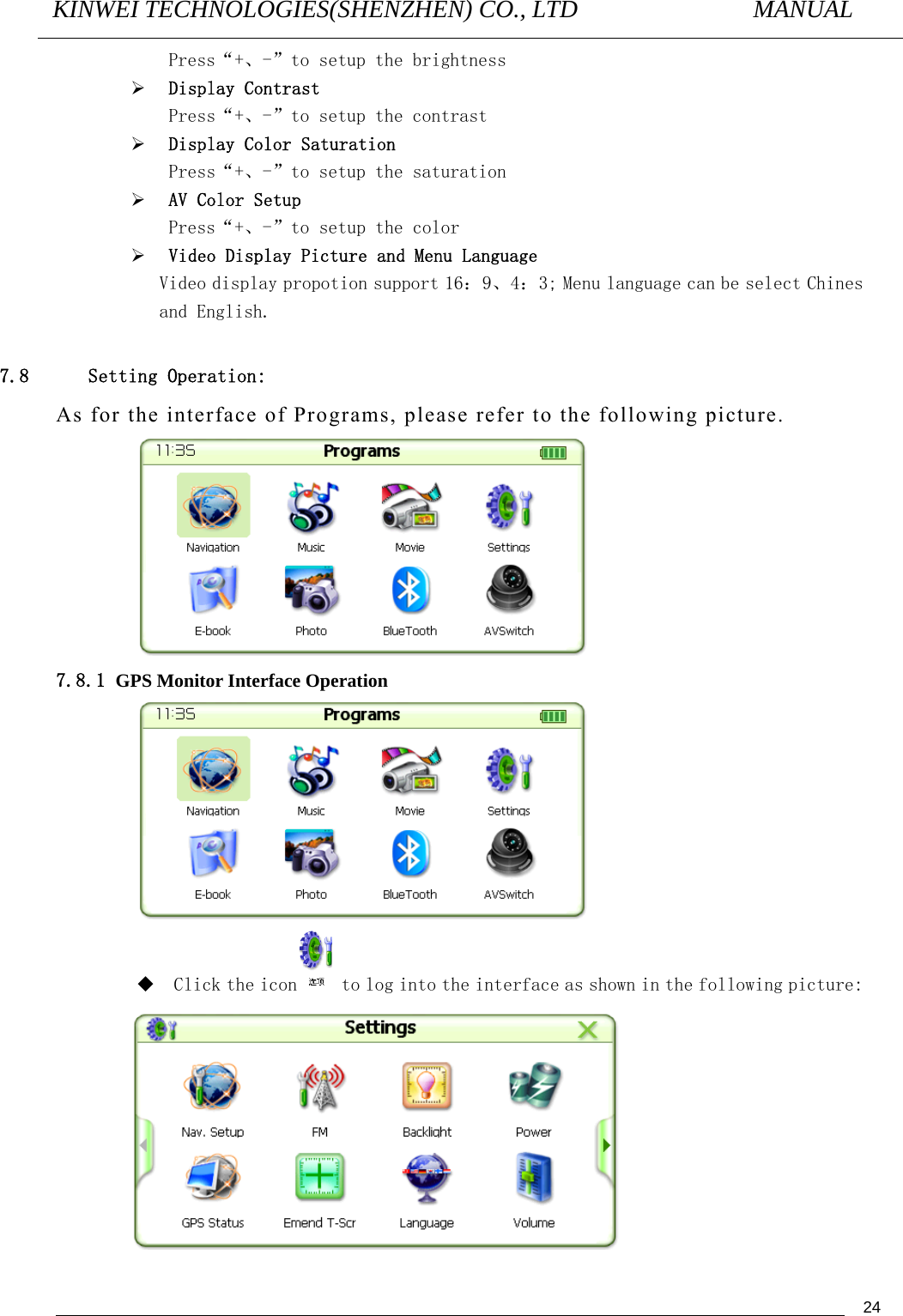 KINWEI TECHNOLOGIES(SHENZHEN) CO., LTD               MANUAL                                          24Press“+、-”to setup the brightness ¾ Display Contrast Press“+、-”to setup the contrast ¾ Display Color Saturation Press“+、-”to setup the saturation ¾ AV Color Setup Press“+、-”to setup the color  ¾ Video Display Picture and Menu Language    Video display propotion support 16：9、4：3; Menu language can be select Chines and English.  7.8 Setting Operation: As for the interface of Programs, please refer to the following picture.  7.8.1 GPS Monitor Interface Operation   Click the icon  to log into the interface as shown in the following picture:  