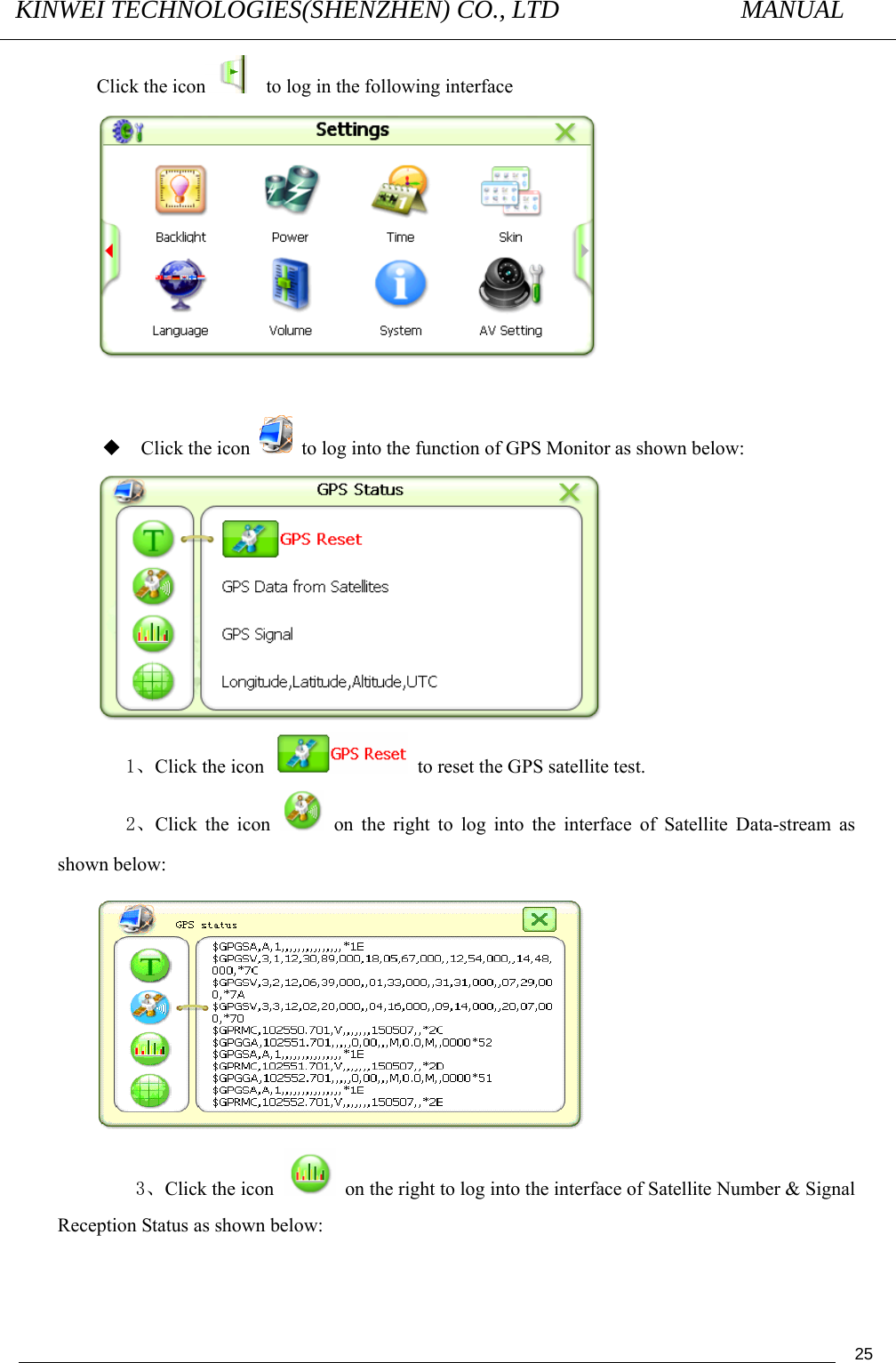 KINWEI TECHNOLOGIES(SHENZHEN) CO., LTD               MANUAL                                          25Click the icon     to log in the following interface    Click the icon    to log into the function of GPS Monitor as shown below:                      1、Click the icon    to reset the GPS satellite test. 2、Click the icon   on the right to log into the interface of Satellite Data-stream as shown below:     3、Click the icon    on the right to log into the interface of Satellite Number &amp; Signal Reception Status as shown below: 