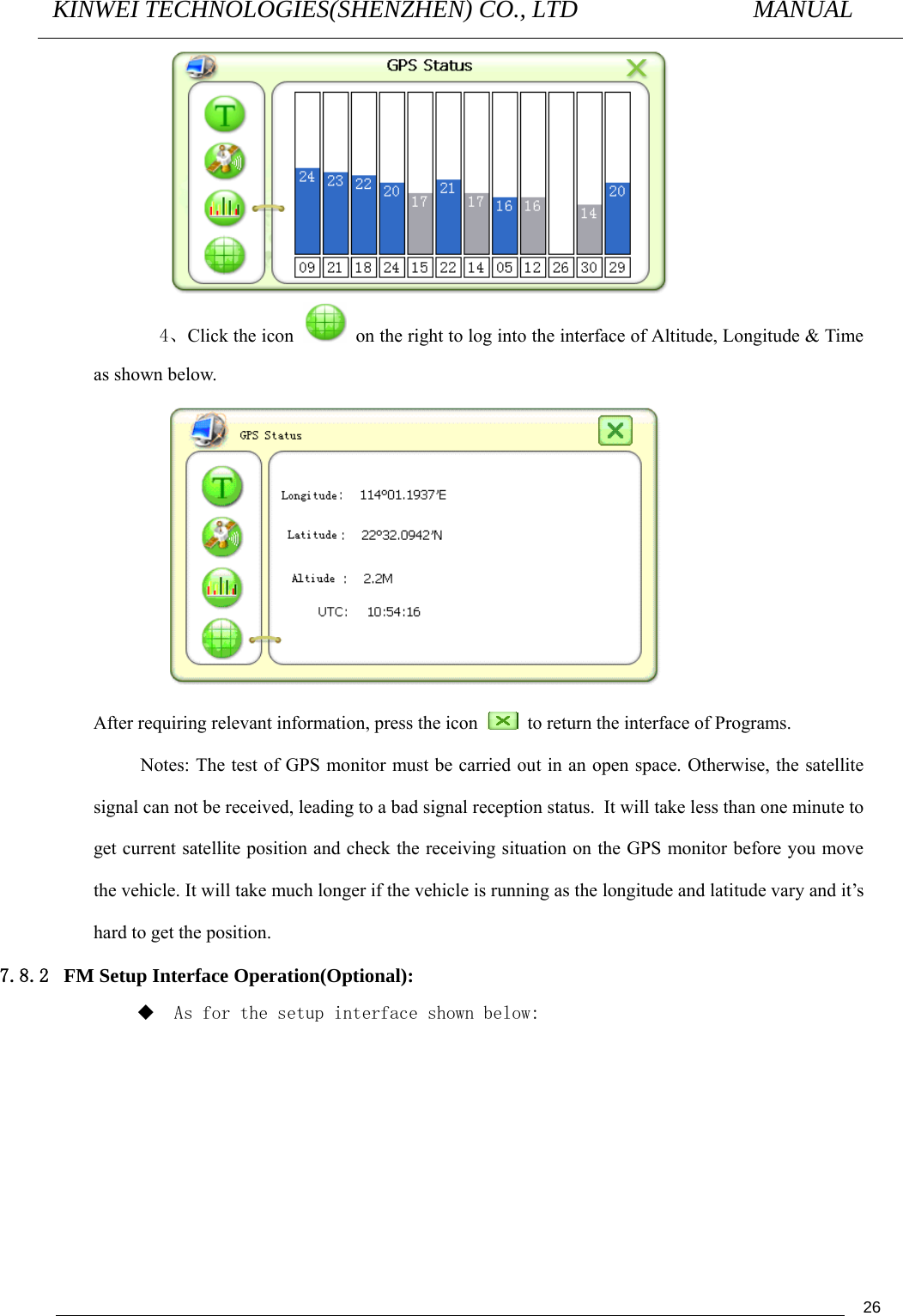 KINWEI TECHNOLOGIES(SHENZHEN) CO., LTD               MANUAL                                          26  4、Click the icon    on the right to log into the interface of Altitude, Longitude &amp; Time as shown below.               After requiring relevant information, press the icon    to return the interface of Programs. Notes: The test of GPS monitor must be carried out in an open space. Otherwise, the satellite signal can not be received, leading to a bad signal reception status. It will take less than one minute to get current satellite position and check the receiving situation on the GPS monitor before you move the vehicle. It will take much longer if the vehicle is running as the longitude and latitude vary and it’s hard to get the position. 7.8.2 FM Setup Interface Operation(Optional):  As for the setup interface shown below: 