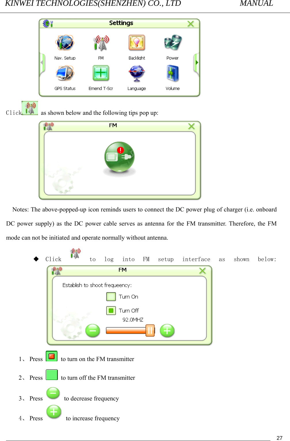 KINWEI TECHNOLOGIES(SHENZHEN) CO., LTD               MANUAL                                          27 Click   as shown below and the following tips pop up:  Notes: The above-popped-up icon reminds users to connect the DC power plug of charger (i.e. onboard DC power supply) as the DC power cable serves as antenna for the FM transmitter. Therefore, the FM mode can not be initiated and operate normally without antenna.  Click to  log  into  FM  setup  interface  as  shown  below:  1、 Press    to turn on the FM transmitter 2、 Press    to turn off the FM transmitter 3、 Press    to decrease frequency   4、 Press    to increase frequency   