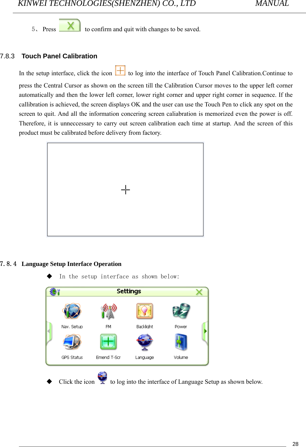 KINWEI TECHNOLOGIES(SHENZHEN) CO., LTD               MANUAL                                          285、 Press    to confirm and quit with changes to be saved.  7.8.3  Touch Panel Calibration In the setup interface, click the icon    to log into the interface of Touch Panel Calibration.Continue to press the Central Cursor as shown on the screen till the Calibration Cursor moves to the upper left corner automatically and then the lower left corner, lower right corner and upper right corner in sequence. If the callibration is achieved, the screen displays OK and the user can use the Touch Pen to click any spot on the screen to quit. And all the information concering screen caliabration is memorized even the power is off. Therefore, it is unneccessary to carry out screen calibration each time at startup. And the screen of this product must be calibrated before delivery from factory.   7.8.4 Language Setup Interface Operation  In the setup interface as shown below:   Click the icon    to log into the interface of Language Setup as shown below. 