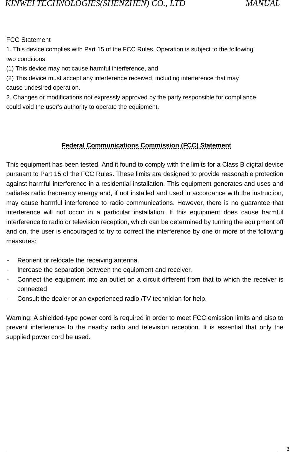 KINWEI TECHNOLOGIES(SHENZHEN) CO., LTD               MANUAL                                          3  FCC Statement 1. This device complies with Part 15 of the FCC Rules. Operation is subject to the following two conditions: (1) This device may not cause harmful interference, and (2) This device must accept any interference received, including interference that may cause undesired operation. 2. Changes or modifications not expressly approved by the party responsible for compliance could void the user’s authority to operate the equipment.     Federal Communications Commission (FCC) Statement  This equipment has been tested. And it found to comply with the limits for a Class B digital device pursuant to Part 15 of the FCC Rules. These limits are designed to provide reasonable protection against harmful interference in a residential installation. This equipment generates and uses and radiates radio frequency energy and, if not installed and used in accordance with the instruction, may cause harmful interference to radio communications. However, there is no guarantee that interference will not occur in a particular installation. If this equipment does cause harmful interference to radio or television reception, which can be determined by turning the equipment off and on, the user is encouraged to try to correct the interference by one or more of the following measures:  -  Reorient or relocate the receiving antenna. -  Increase the separation between the equipment and receiver. -  Connect the equipment into an outlet on a circuit different from that to which the receiver is connected -  Consult the dealer or an experienced radio /TV technician for help.    Warning: A shielded-type power cord is required in order to meet FCC emission limits and also to prevent interference to the nearby radio and television reception. It is essential that only the supplied power cord be used.  