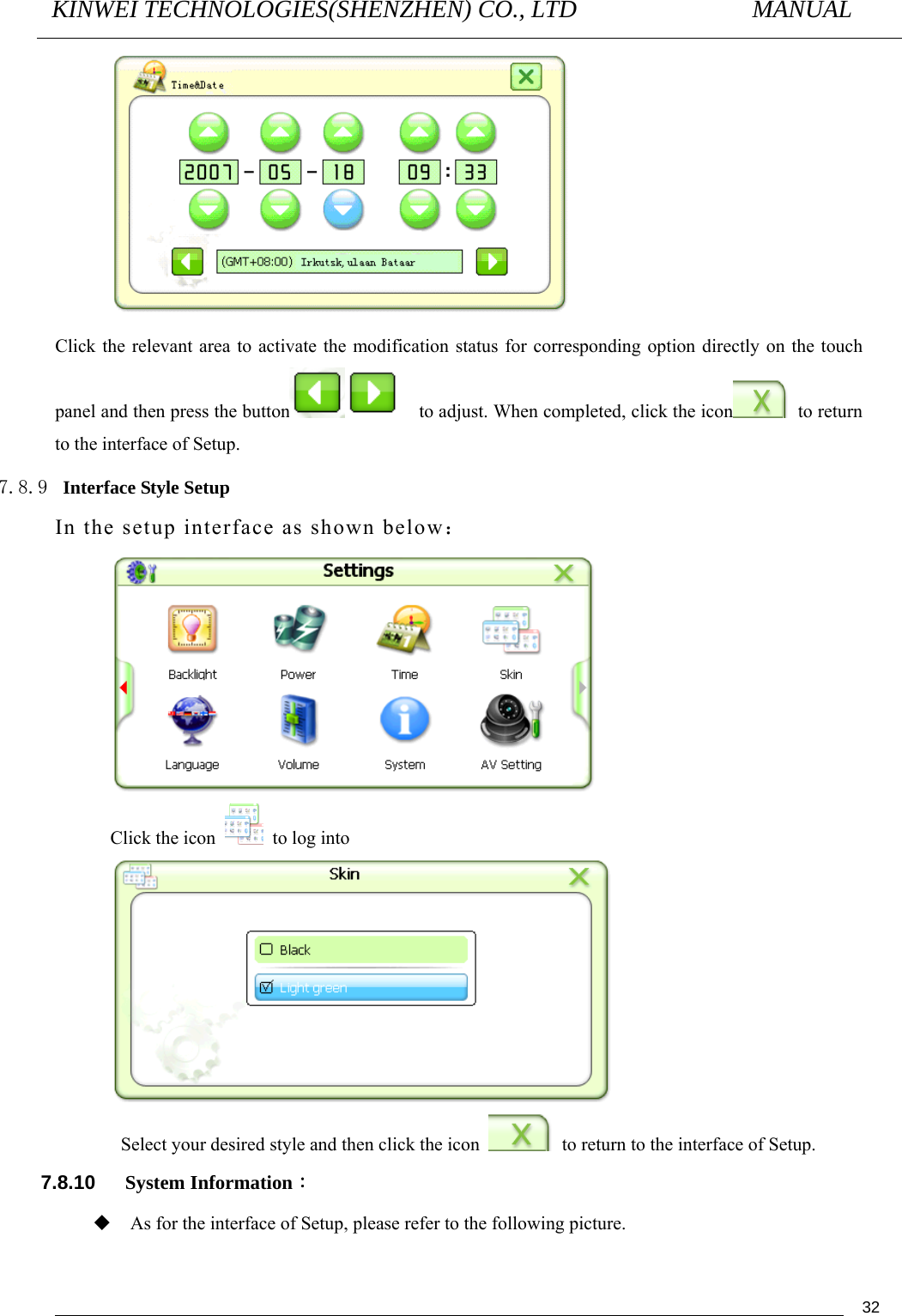 KINWEI TECHNOLOGIES(SHENZHEN) CO., LTD               MANUAL                                          32 Click the relevant area to activate the modification status for corresponding option directly on the touch panel and then press the button     to adjust. When completed, click the icon  to return to the interface of Setup. 7.8.9 Interface Style Setup In the setup interface as shown below：  Click the icon   to log into  Select your desired style and then click the icon    to return to the interface of Setup. 7.8.10   System Information：  As for the interface of Setup, please refer to the following picture. 