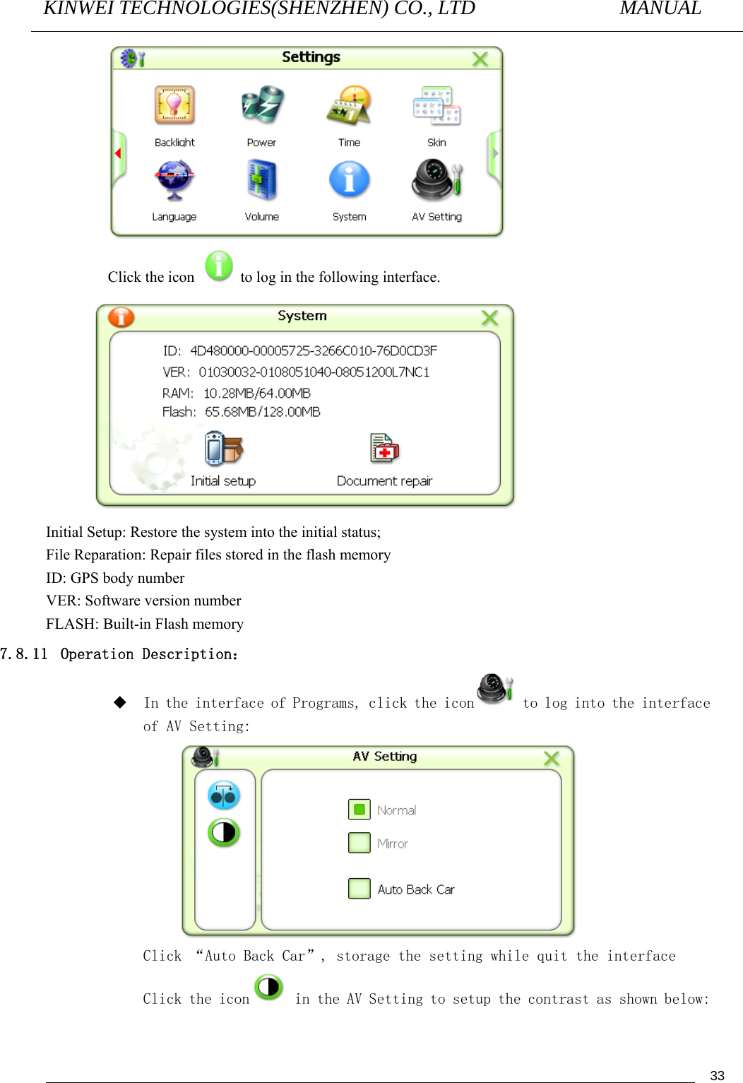 KINWEI TECHNOLOGIES(SHENZHEN) CO., LTD               MANUAL                                          33 Click the icon    to log in the following interface.  Initial Setup: Restore the system into the initial status;   File Reparation: Repair files stored in the flash memory ID: GPS body number VER: Software version number FLASH: Built-in Flash memory 7.8.11  Operation Description：  In the interface of Programs, click the icon  to log into the interface of AV Setting:  Click “Auto Back Car”, storage the setting while quit the interface Click the icon  in the AV Setting to setup the contrast as shown below: 